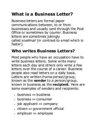 What is a Business Letter?
Business letters are formal paper
communications between, to or from
businesses and usually sent through the Post
Office or sometimes by courier. Business
letters are sometimes jokingly
called snailmail (in contrast to email which is
faster).
Who writes Business Letters?
Most people who have an occupation have to
write business letters. Some write many
letters each day and others only write a few
letters over the course of a career. Business
people also read letters on a daily basis.
Letters are written froma person/group,
known as the sender to a person/group,
known in business as the recipient. Here are
some examples of senders and recipients:
 business ⇔ business
 business ⇔ consumer
 job applicant ⇔ company
 citizen ⇔ government official
 employer ⇔ employee
 
