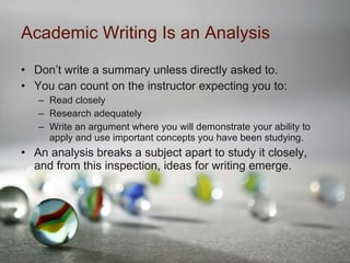 Academic Writing Is an Analysis Don’t write a summary unless directly asked to. You can count on the instructor expecting you to: Read closely Research adequately Write an argument where you will demonstrate your ability to apply and use important concepts you have been studying. An analysis breaks a subject apart to study it closely, and from this inspection, ideas for writing emerge. 