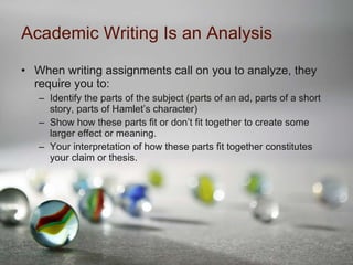 Academic Writing Is an Analysis When writing assignments call on you to analyze, they require you to: Identify the parts of the subject (parts of an ad, parts of a short story, parts of Hamlet’s character) Show how these parts fit or don’t fit together to create some larger effect or meaning. Your interpretation of how these parts fit together constitutes your claim or thesis. 