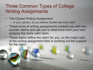 Three Common Types of College Writing Assignments The Closed Writing Assignment: In your opinion, do you believe Hamlet was truly mad? These kinds of writing assignments present you with two counter claims and ask you to determine from your own analysis the more valid claim. These topics define the claim for you, so the major task of the writing assignment then is working out the support for the claim. 
