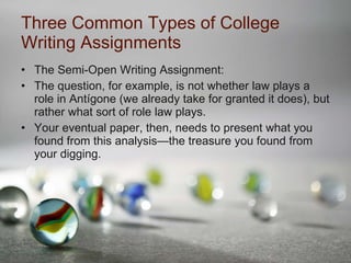 Three Common Types of College Writing Assignments The Semi-Open Writing Assignment: The question, for example, is not whether law plays a role in Antígone (we already take for granted it does), but rather what sort of role law plays. Your eventual paper, then, needs to present what you found from this analysis—the treasure you found from your digging. 