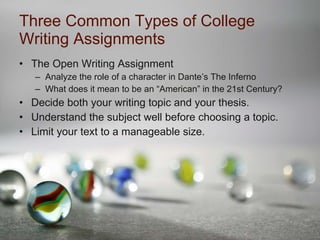 Three Common Types of College Writing Assignments The Open Writing Assignment  Analyze the role of a character in Dante’s The Inferno What does it mean to be an “American” in the 21st Century? Decide both your writing topic and your thesis. Understand the subject well before choosing a topic. Limit your text to a manageable size. 