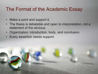 The Format of the Academic Essay Make a point and support it. The thesis is debatable and open to interpretation, not a statement of the obvious. Organization: introduction, body, and conclusion. Every assertion needs support. 