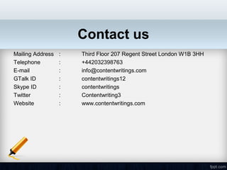 Contact us
Mailing Address   :   Third Floor 207 Regent Street London W1B 3HH
Telephone         :   +442032398763
E-mail            :   info@contentwritings.com
GTalk ID          :   contentwritings12
Skype ID          :   contentwritings
Twitter           :   Contentwriting3
Website           :   www.contentwritings.com
 