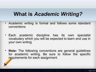 What is Academic Writing?
• Academic writing is formal and follows some standard
  conventions

• Each academic discipline has its own specialist
  vocabulary which you will be expected to learn and use in
  your own writing

• Note: The following conventions are general guidelines
  for academic writing. Be sure to follow the specific
  requirements for each assignment.
 