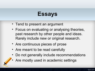Essays
• Tend to present an argument
• Focus on evaluating or analysing theories,
  past research by other people and ideas.
  Rarely include new or original research.
• Are continuous pieces of prose
• Are meant to be read carefully
• Do not generally include recommendations
• Are mostly used in academic settings
 