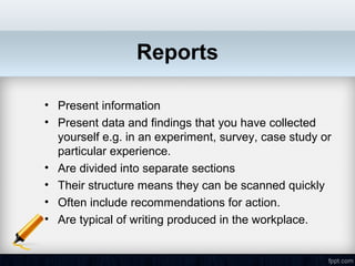 Reports

• Present information
• Present data and findings that you have collected
  yourself e.g. in an experiment, survey, case study or
  particular experience.
• Are divided into separate sections
• Their structure means they can be scanned quickly
• Often include recommendations for action.
• Are typical of writing produced in the workplace.
 