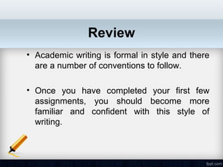 Review
• Academic writing is formal in style and there
  are a number of conventions to follow.

• Once you have completed your first few
  assignments, you should become more
  familiar and confident with this style of
  writing.
 