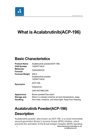 www.aasraw.com
1 AASraw Biochemical Technology Co.,Ltd
aas14@aasraw.com
What is Acalabrutinib(ACP-196)
Basic Characteristics
Product Name Acalabrutinib powder(ACP-196)
CAS Number 1420477-60-6
Molecular
Formula
C26H23N7O2
Formula Weight 465.5
Synonyms
Acalabrutinib powder;
1420477-60-6;
ACP-196;
Calquence;
UNII-I42748ELQW.
Appearance Brown powder(Tea color)
Storage and
Handling
Store in a closed container at room temperature, away
from heat, moisture, and direct light. Keep from freezing.
Acalabrutinib Powder(ACP-196)
Description
Acalabrutinib powder, also known as ACP-196, is a novel irreversible
second-generation Bruton’s tyrosine kinase (BTK) inhibitor, which
prevents the activation of the B-cell antigen receptor (BCR) signaling
 