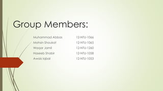 Group Members:
Muhammad Abbas 12-NTU-1066
Mohsin Shoukat 12-NTU-1065
Waqar Jamil 12-NTU-1260
Haseeb Shabir 12-NTU-1058
Awais Iqbal 12-NTU-1053
 