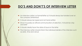 DO’S AND DON’T’S OF INTERVIEW LETTER
 An Interview Letter is a formal letter so it should always be handed over on
the company letterhead
 It should always be typed and not hand written
 Since it is purely an official communication of selection, it should be crisp
and brief
 It should clearly have the date of issue on the letter
 The Interview Letter should inform the individual details of the interview such
as date, time and venue
 
