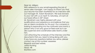 Dear Mr. Miligan
With reference to your email regarding the job of
senior sales manager, I am happy to inform you that
your resume has been shortlisted for an interview with
our manager Mr. Adam Boneham. We look forward
to your visit with us on April 10, Saturday, at 2 pm at
our head office in 33rd street.
Mr. Boneham was highly pleased with your
qualifications and experience and believes that you
are an ideal candidate for this post. Our company is
looking to expanding into the northwest and wants a
person who is not only good at field work but can
also supervise and coordinated sales teams under
him.
I am attaching the schedule of the interview and the
documents that you need to bring along with you.
If you have any questions before you arrive, please
contact me at this number: xxxxxxxxx
Regards and best wishes,
Jared Hunting
Head, HR
EduNew.com
 
