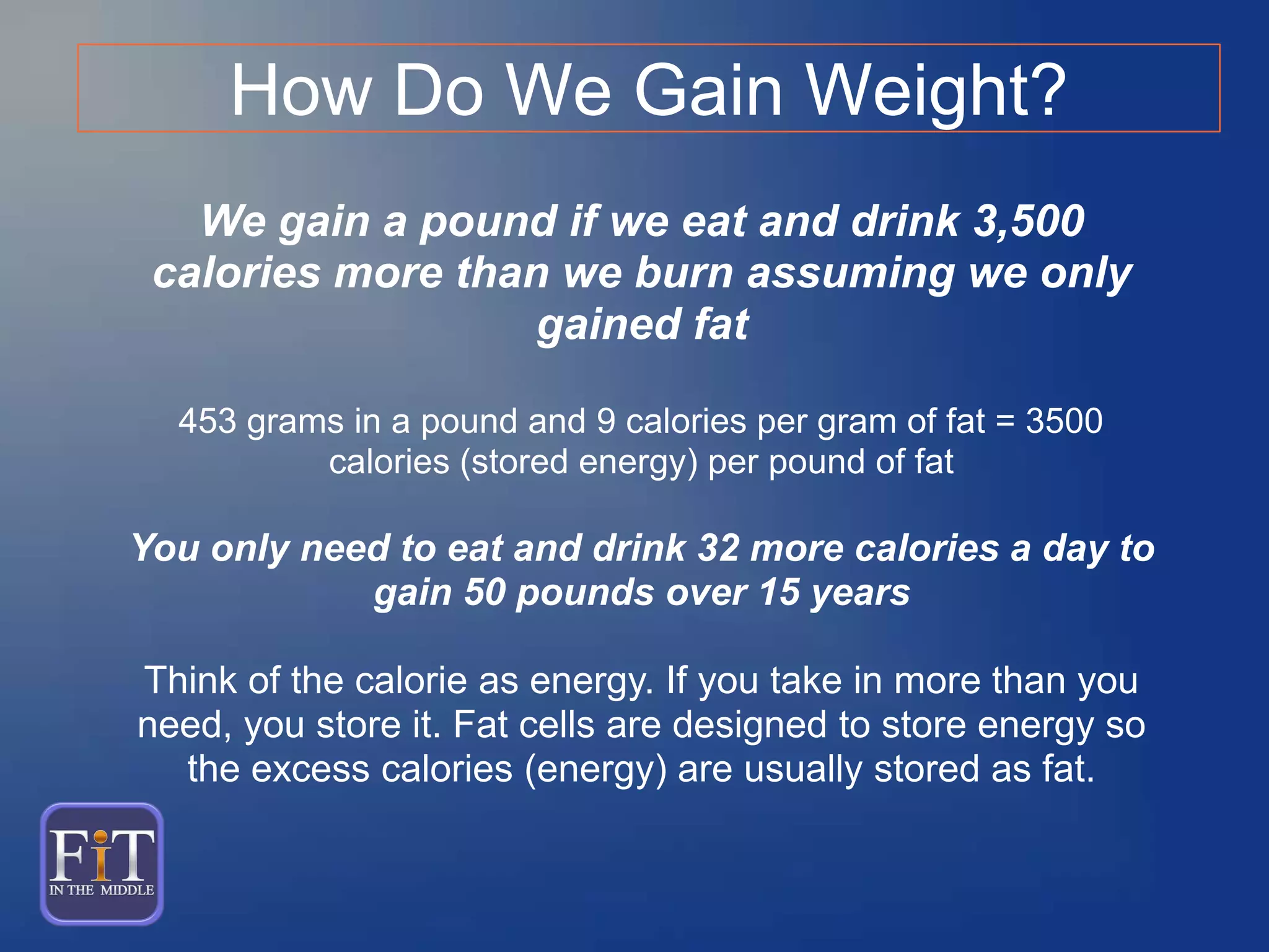 We gain a pound if we eat and drink 3,500
calories more than we burn assuming we only
gained fat
453 grams in a pound and 9 calories per gram of fat = 3500
calories (stored energy) per pound of fat
You only need to eat and drink 32 more calories a day to
gain 50 pounds over 15 years
Think of the calorie as energy. If you take in more than you
need, you store it. Fat cells are designed to store energy so
the excess calories (energy) are usually stored as fat.
How Do We Gain Weight?
 