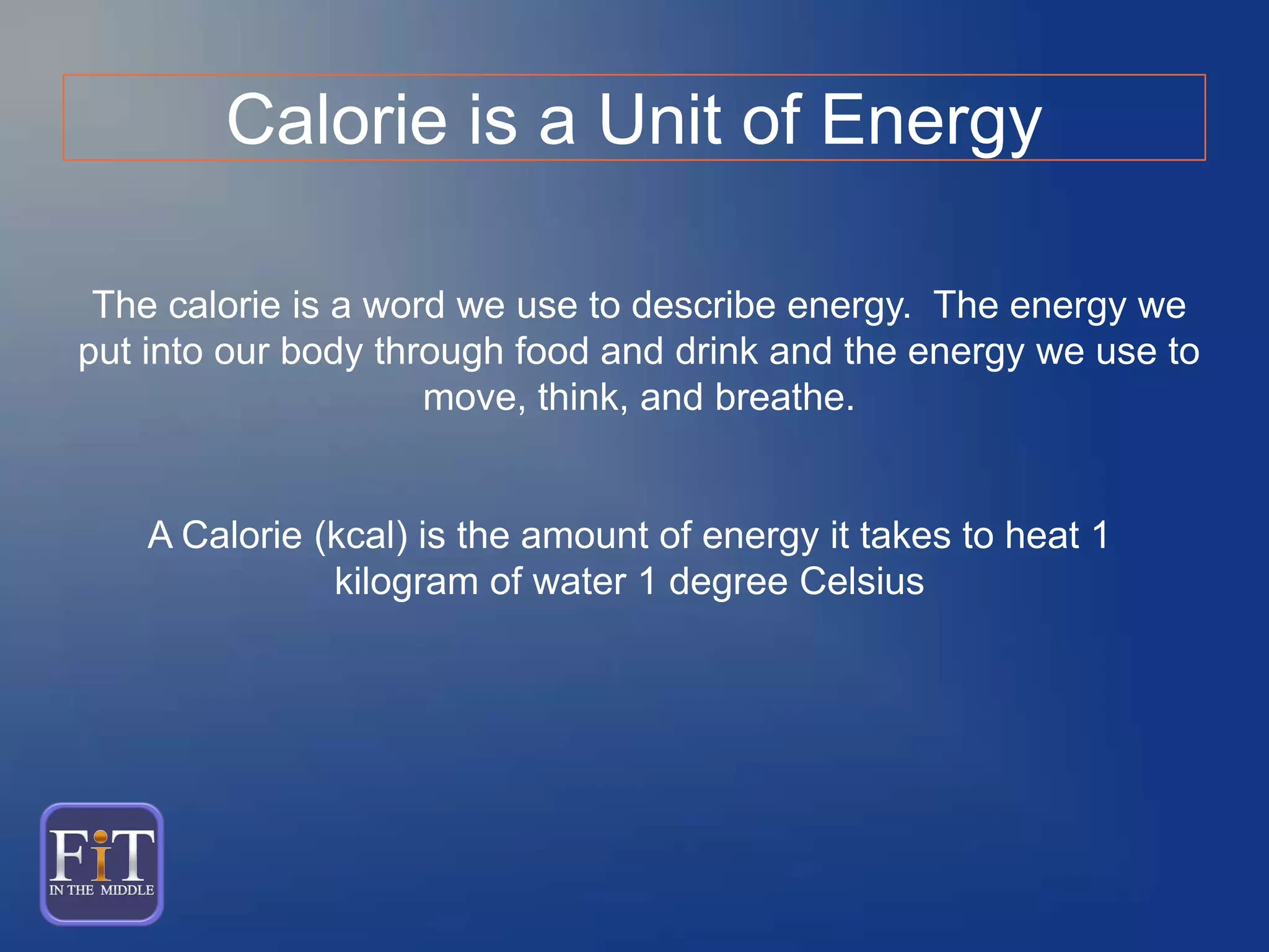 A Calorie (kcal) is the amount of energy it takes to heat 1
kilogram of water 1 degree Celsius
Calorie is a Unit of Energy
The calorie is a word we use to describe energy. The energy we
put into our body through food and drink and the energy we use to
move, think, and breathe.
 