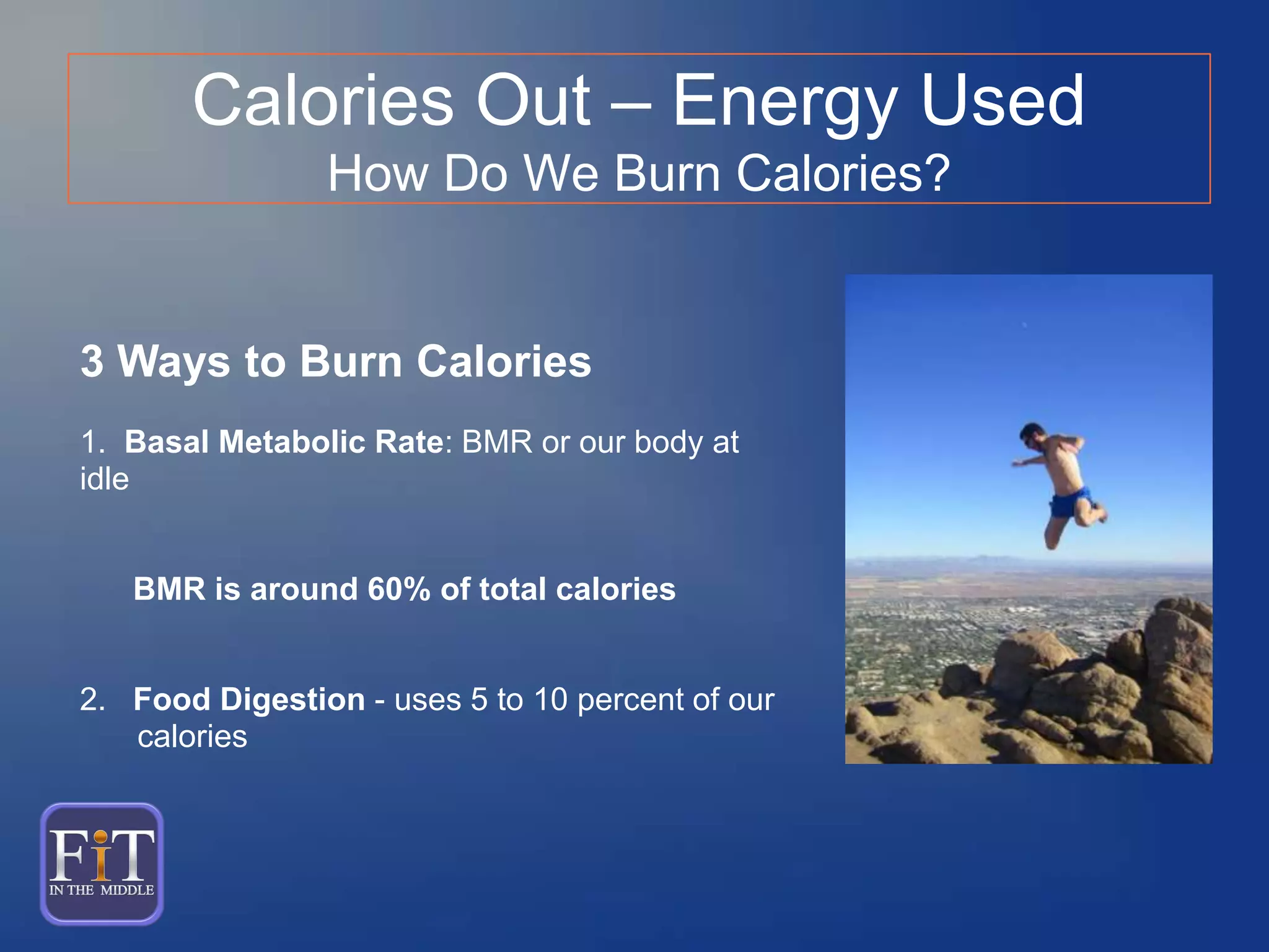 3 Ways to Burn Calories
1. Basal Metabolic Rate: BMR or our body at
idle
BMR is around 60% of total calories
2. Food Digestion - uses 5 to 10 percent of our
calories
Calories Out – Energy Used
How Do We Burn Calories?
 
