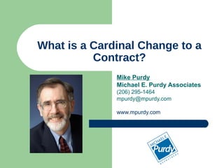 What is a Cardinal Change to a Contract? Mike Purdy Michael E. Purdy Associates (206) 295-1464 [email_address] www.mpurdy.com 
