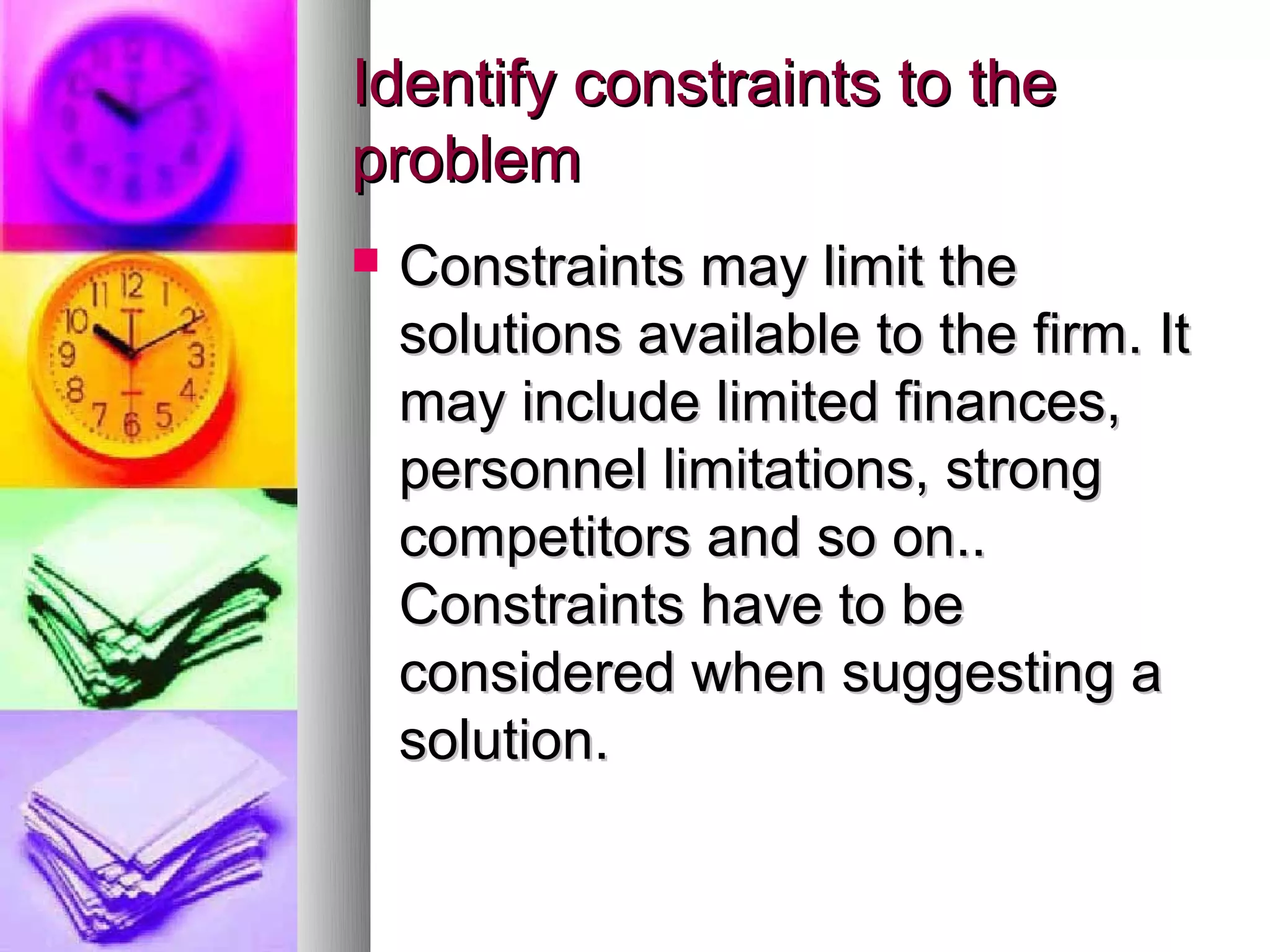 Identify constraints to the
problem
   Constraints may limit the
    solutions available to the firm. It
    may include limited finances,
    personnel limitations, strong
    competitors and so on..
    Constraints have to be
    considered when suggesting a
    solution.
 
