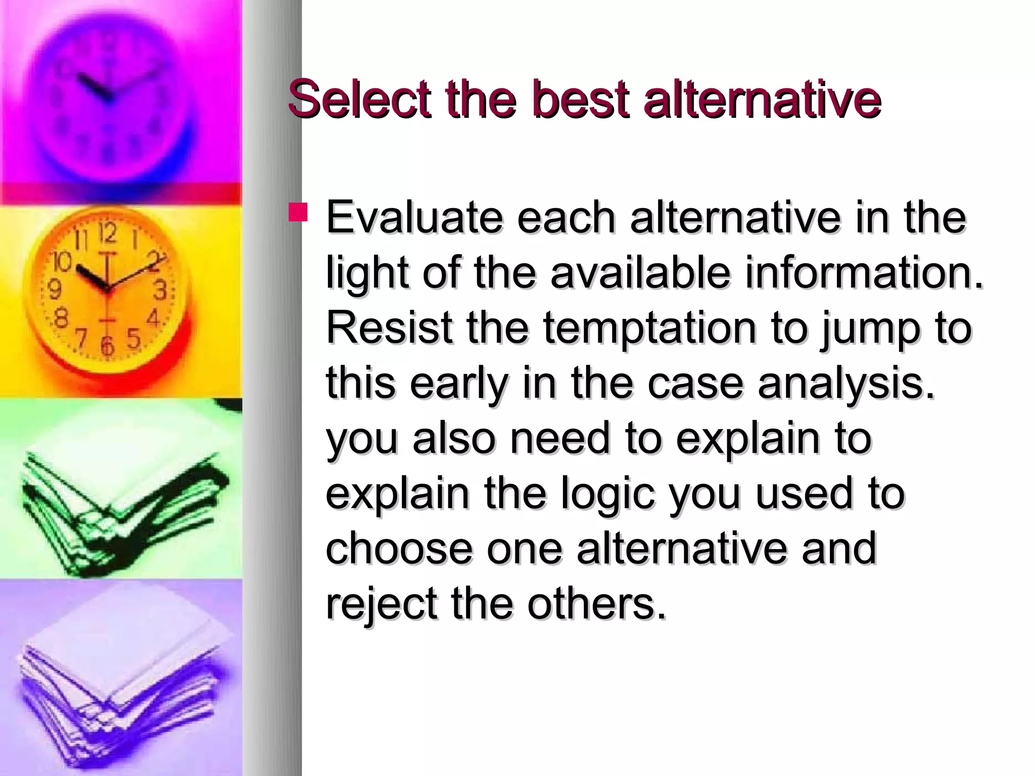 Select the best alternative

   Evaluate each alternative in the
    light of the available information.
    Resist the temptation to jump to
    this early in the case analysis.
    you also need to explain to
    explain the logic you used to
    choose one alternative and
    reject the others.
 