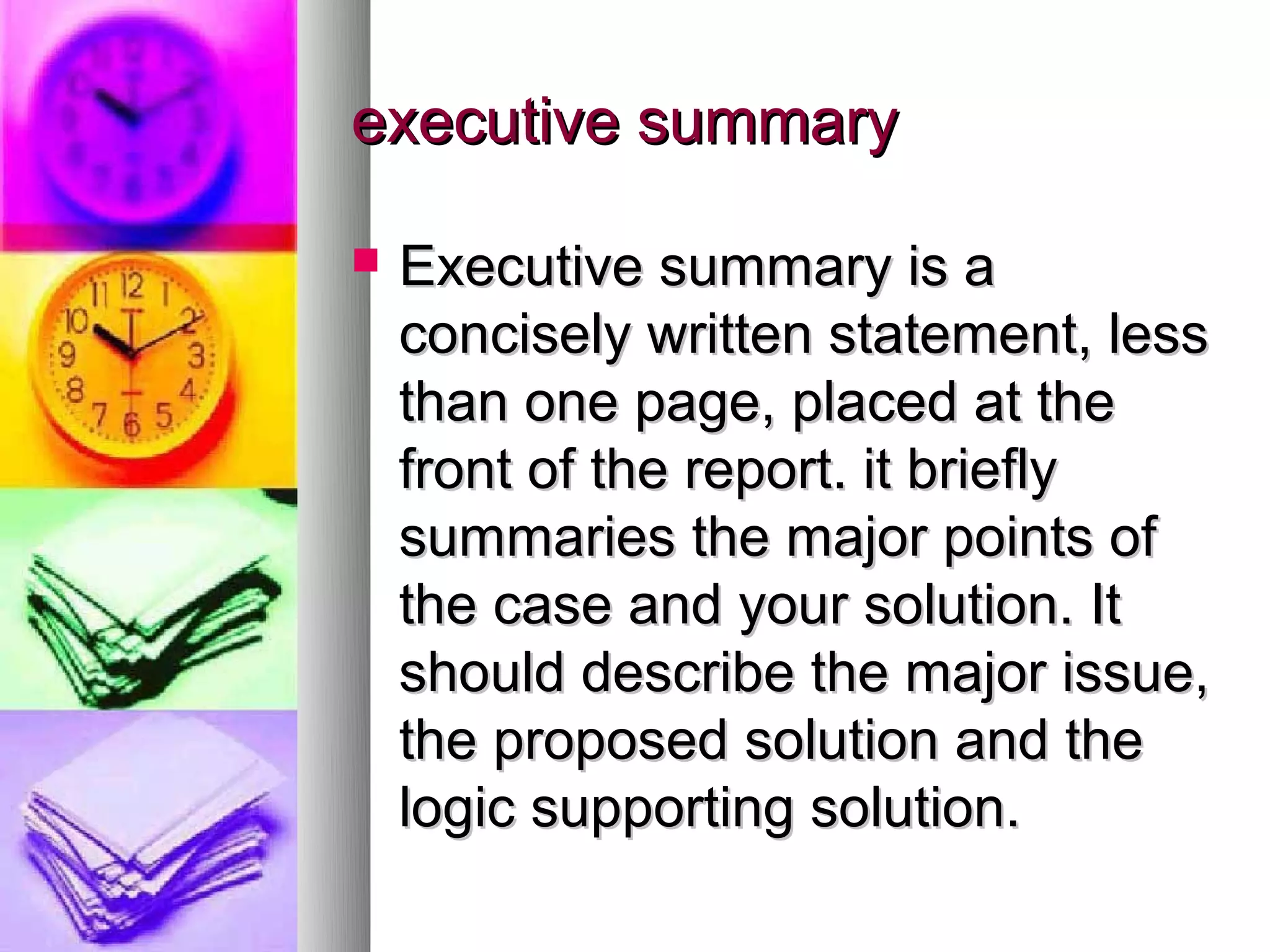executive summary

   Executive summary is a
    concisely written statement, less
    than one page, placed at the
    front of the report. it briefly
    summaries the major points of
    the case and your solution. It
    should describe the major issue,
    the proposed solution and the
    logic supporting solution.
 
