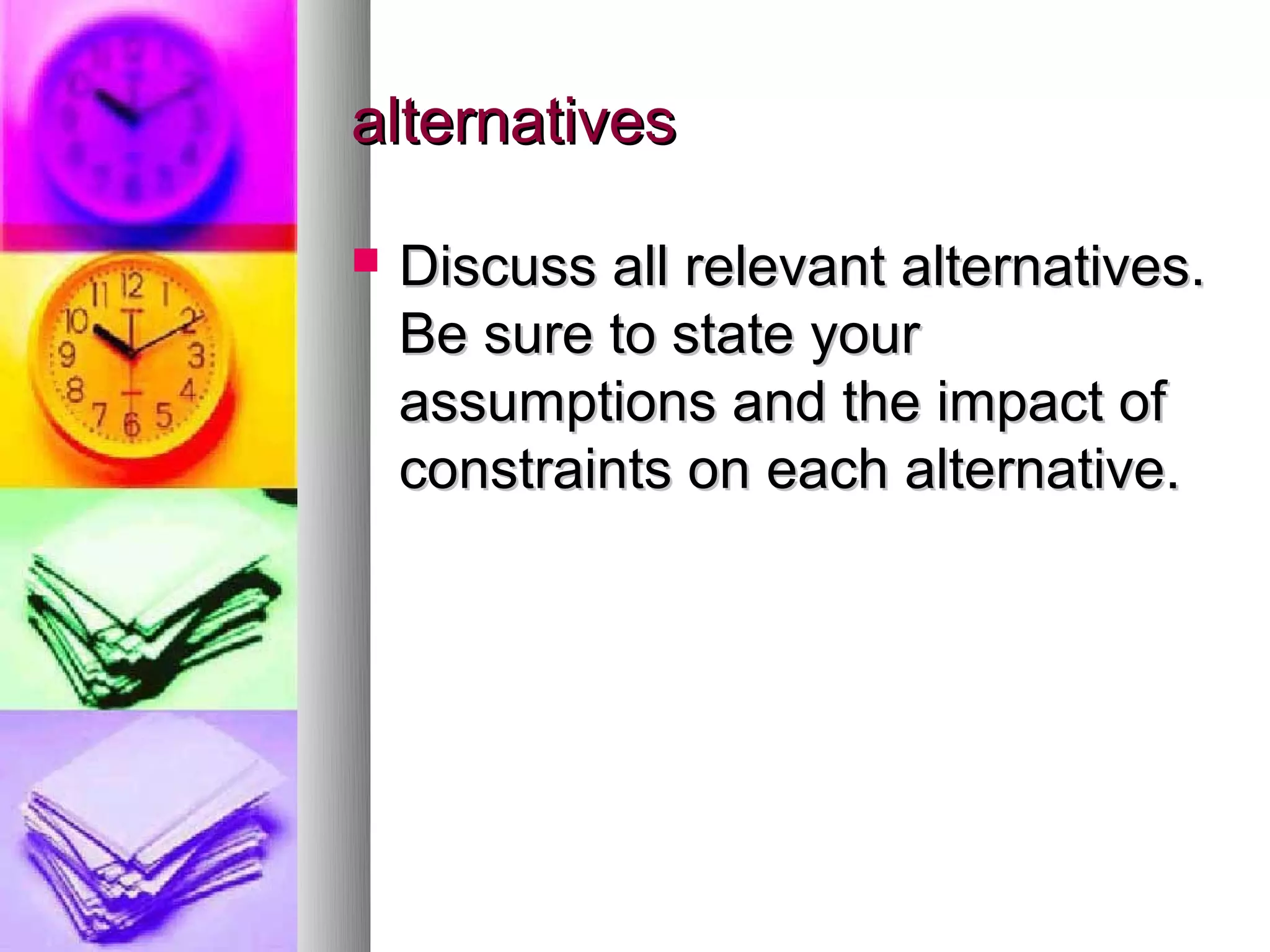 alternatives

   Discuss all relevant alternatives.
    Be sure to state your
    assumptions and the impact of
    constraints on each alternative.
 