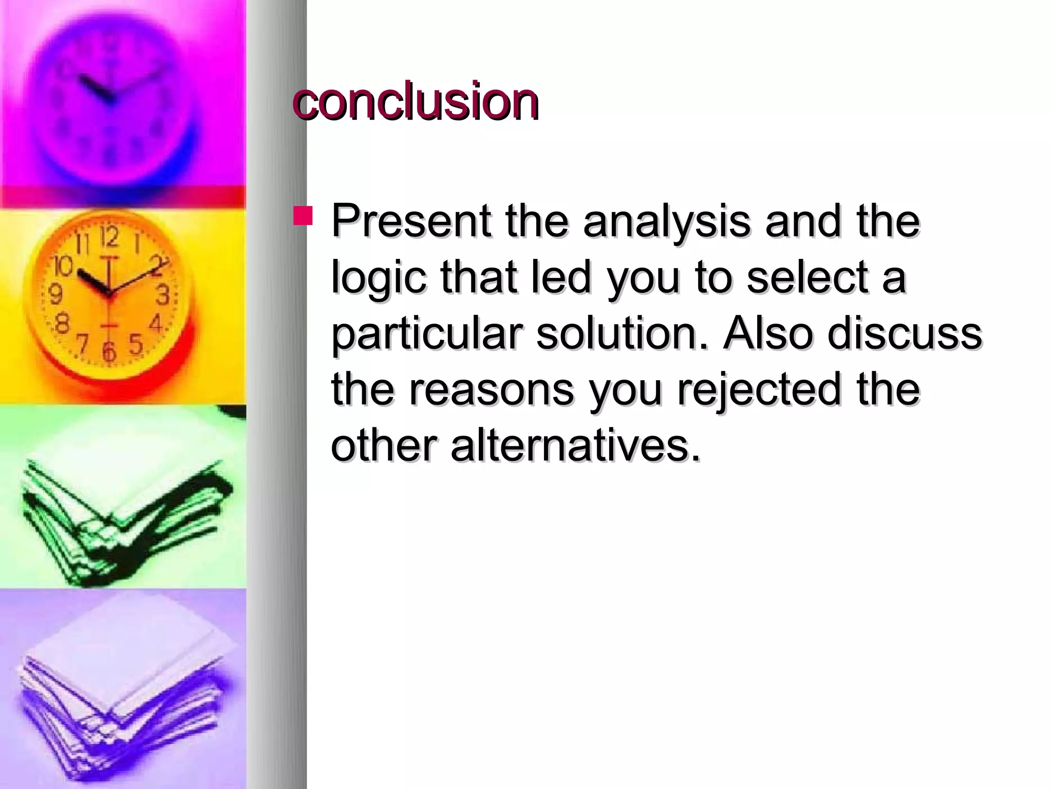 conclusion

   Present the analysis and the
    logic that led you to select a
    particular solution. Also discuss
    the reasons you rejected the
    other alternatives.
 