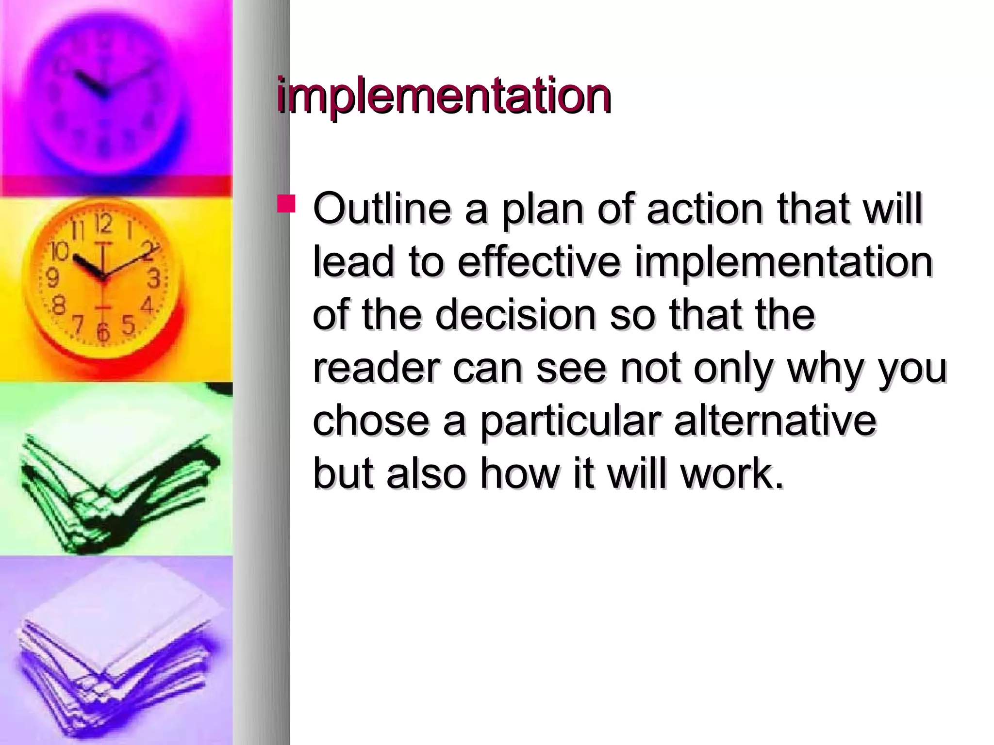 implementation

   Outline a plan of action that will
    lead to effective implementation
    of the decision so that the
    reader can see not only why you
    chose a particular alternative
    but also how it will work.
 