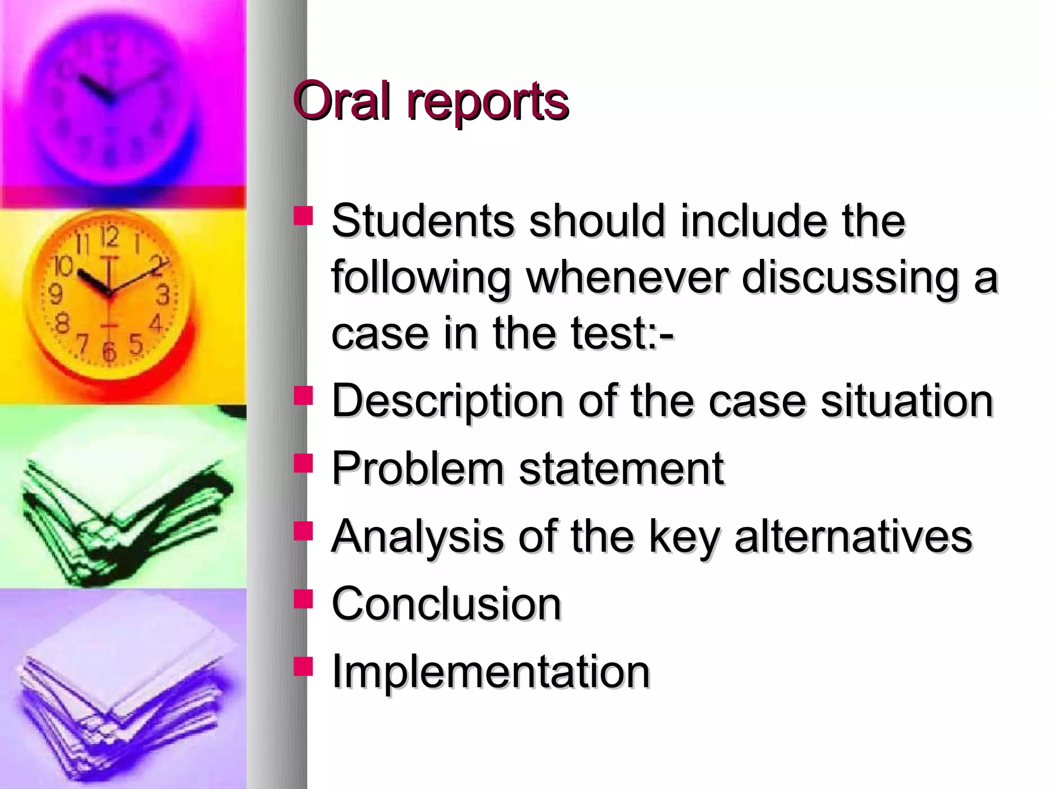 Oral reports

   Students should include the
    following whenever discussing a
    case in the test:-
   Description of the case situation
   Problem statement
   Analysis of the key alternatives
   Conclusion
   Implementation
 