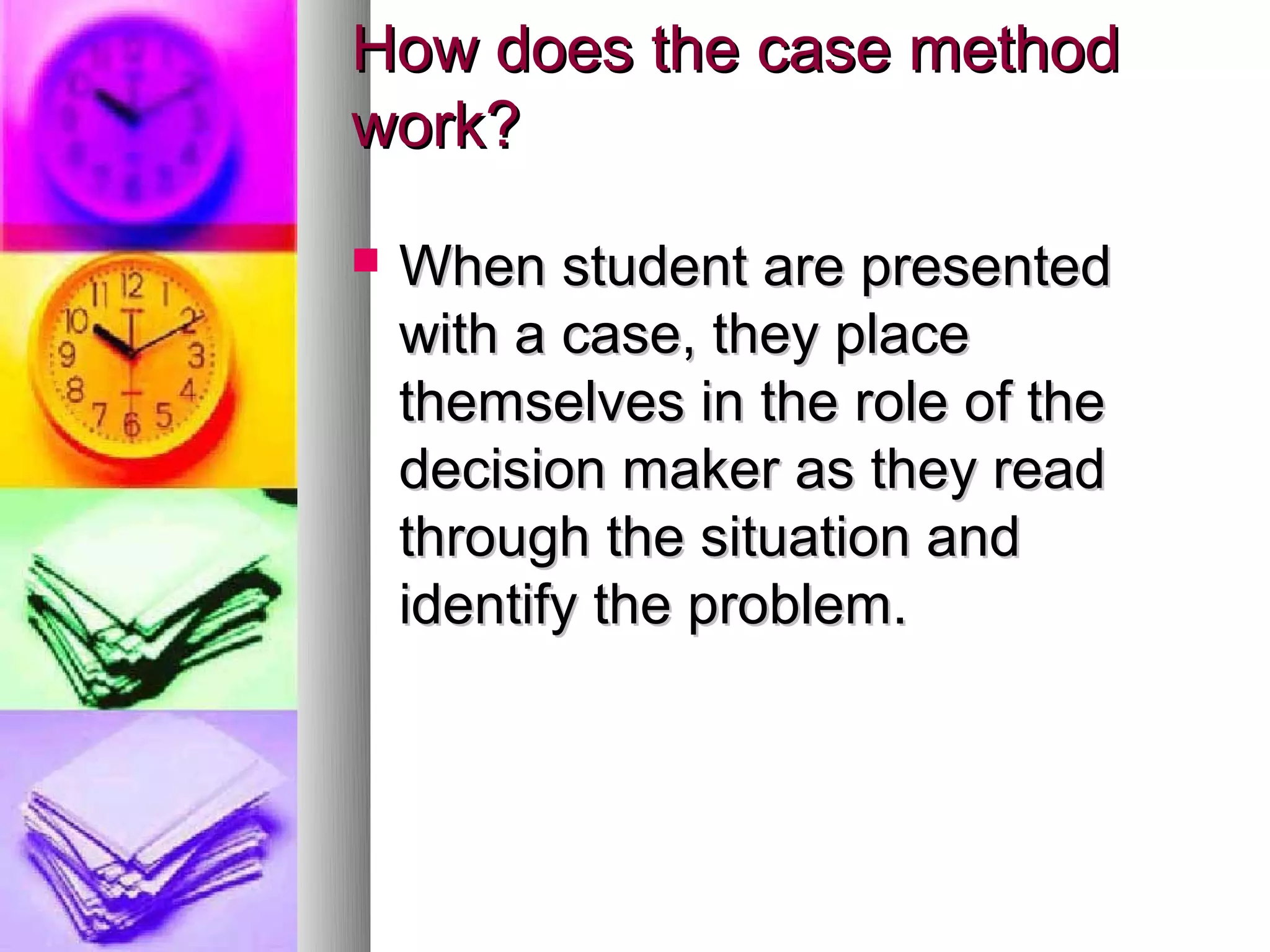 How does the case method
work?

   When student are presented
    with a case, they place
    themselves in the role of the
    decision maker as they read
    through the situation and
    identify the problem.
 