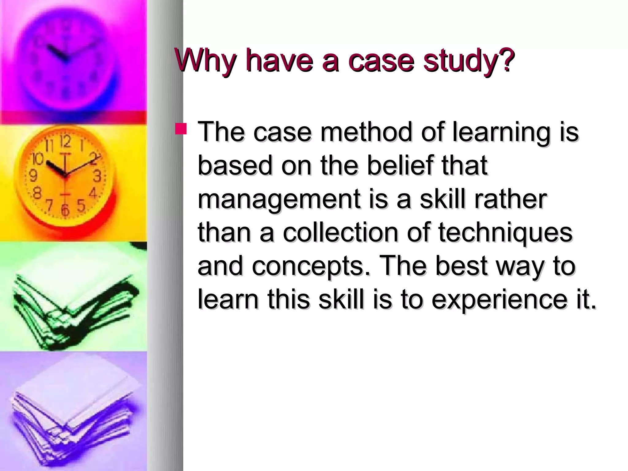 Why have a case study?

   The case method of learning is
    based on the belief that
    management is a skill rather
    than a collection of techniques
    and concepts. The best way to
    learn this skill is to experience it.
 