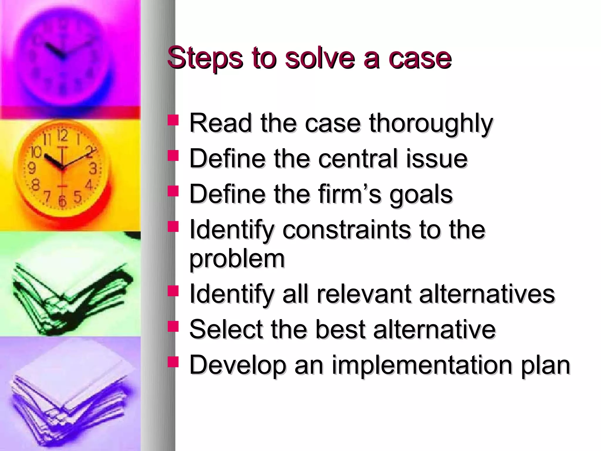 Steps to solve a case
   Read the case thoroughly
   Define the central issue
   Define the firm’s goals
   Identify constraints to the
    problem
   Identify all relevant alternatives
   Select the best alternative
   Develop an implementation plan
 
