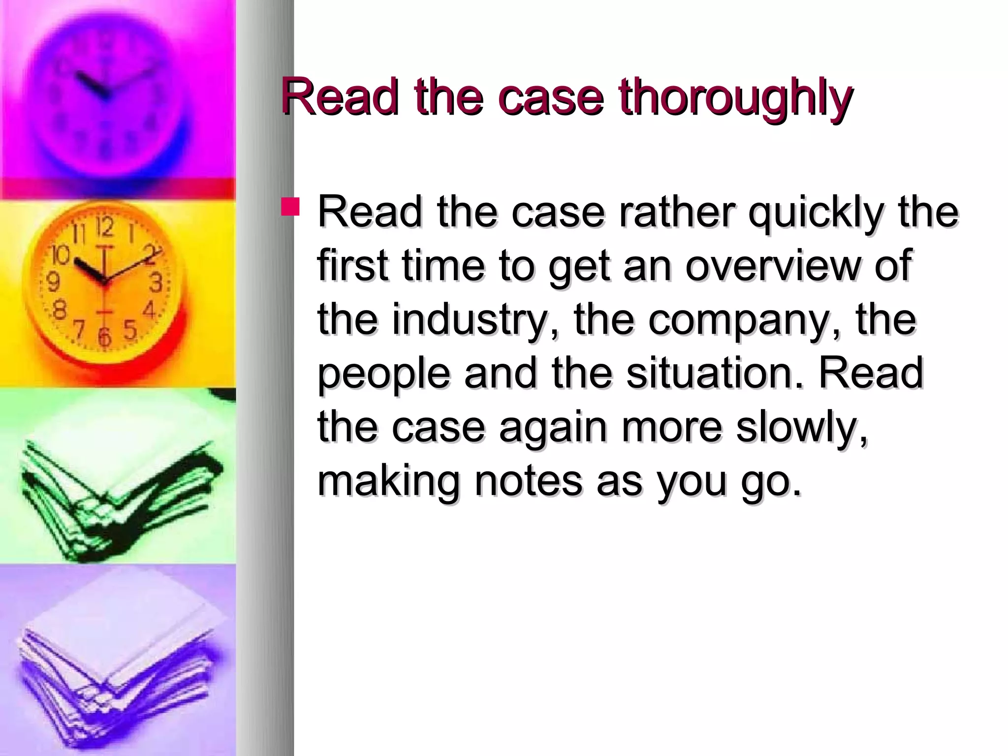 Read the case thoroughly

   Read the case rather quickly the
    first time to get an overview of
    the industry, the company, the
    people and the situation. Read
    the case again more slowly,
    making notes as you go.
 