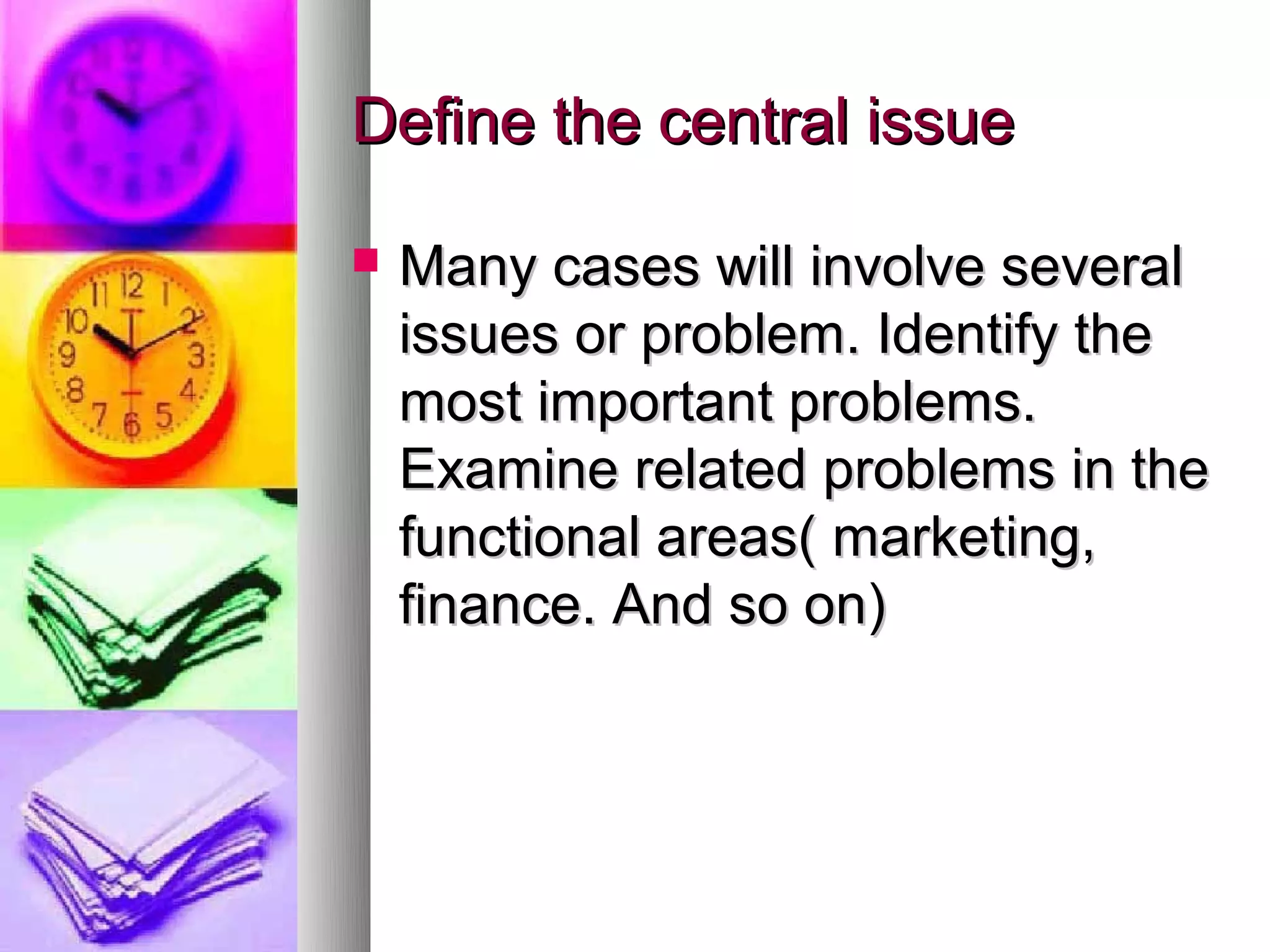 Define the central issue

   Many cases will involve several
    issues or problem. Identify the
    most important problems.
    Examine related problems in the
    functional areas( marketing,
    finance. And so on)
 