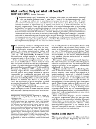 American Political Science Review                                                                        Vol. 98, No. 2   May 2004



What Is a Case Study and What Is It Good for?
JOHN GERRING                         Boston University


       T
               his paper aims to clarify the meaning, and explain the utility, of the case study method, a method
               often practiced but little understood. A “case study,” I argue, is best deﬁned as an intensive study
               of a single unit with an aim to generalize across a larger set of units. Case studies rely on the
       same sort of covariational evidence utilized in non-case study research. Thus, the case study method is
       correctly understood as a particular way of deﬁning cases, not a way of analyzing cases or a way of
       modeling causal relations. I show that this understanding of the subject illuminates some of the persistent
       ambiguities of case study work, ambiguities that are, to some extent, intrinsic to the enterprise. The travails
       of the case study within the discipline of political science are also rooted in an insufﬁcient appreciation of
       the methodological tradeoffs that this method calls forth. This paper presents the familiar contrast between
       case study and non-case study work as a series of characteristic strengths and weaknesses—afﬁnities—
       rather than as antagonistic approaches to the empirical world. In the end, the perceived hostility between
       case study and non-case study research is largely unjustiﬁed and, perhaps, deserves to be regarded as a
       misconception. Indeed, the strongest conclusion to arise from this methodological examination concerns
       the complementarity of single-unit and cross-unit research designs.


       he case study occupies a vexed position in the                     tion of work generated by the discipline, the case study

T      discipline of political science. On the one hand,
       methodologists generally view the case study
method with extreme circumspection (Achen and
                                                                          method is held in low regard or is simply ignored. Even
                                                                          among its defenders there is confusion over the virtues
                                                                          and vices of this ambiguous research design. Practi-
Snidal 1989; King, Keohane, and Verba 1994; Lieberson                     tioners continue to ply their trade but have difﬁculty
[1991] 1992, 1994; Njolstad 1990). A work that focuses                    articulating what it is that they are doing, methodolog-
its attention on a single example of a broader phe-                       ically speaking. The case study survives in a curious
nomenon is apt to be described as a “mere” case study.                    methodological limbo.
   At the same time, the discipline continues to pro-                        How can we understand the profound disjuncture
duce a vast number of case studies, many of which                         that exists between the case study’s acknowledged con-
have entered the pantheon of classic works (Allen 1965;                   tributions to political science and its maligned status
Allison 1971; Dahl 1960; Johnson 1983; Kaufman 1960;                      within the discipline? If case studies are methodologi-
Lazarsfeld, Berelson, and Gaudet 1948; Lijphart 1968;                     cally ﬂawed, why do they persist?
Pressman and Wildavsky 1973). Judging by recent                              The paper is divided into two parts. The ﬁrst part fo-
scholarly output, the case study method retains con-                      cuses on matters of deﬁnition. I argue that for method-
siderable appeal, even among scholars in research                         ological purposes a case study is best deﬁned as an
communities not traditionally associated with this                        in-depth study of a single unit (a relatively bounded
style of research—e.g., among political economists and                    phenomenon) where the scholar’s aim is to elucidate
quantitatively inclined political scientists (Acemoglu,                   features of a larger class of similar phenomena. It is
Johnson, and Robinson 2003; Bates et al. 1998; Rodrik                     demonstrated that case studies rely on the same sort
2003). By the standard of praxis, therefore, it would                     of covariational evidence utilized in non-case study re-
appear that the method of the case study is solidly en-                   search. Thus, the case study method is correctly un-
sconced and, perhaps, even thriving.                                      derstood as a particular way of deﬁning cases, not a
   Thus, a paradox: Although much of what we know                         way of analyzing cases or a way of modeling causal
about the empirical world is drawn from case studies                      relations. I show, ﬁnally, that this understanding of the
and case studies continue to constitute a large propor-                   subject illuminates some of the persistent ambiguities
                                                                          of case study work, ambiguities that are, to some extent,
                                                                          intrinsic to the enterprise.
John Gerring is Associate Professor, Department of Political Sci-            In the second part of the paper I proceed to examine
ence, Boston University, 232 Bay State Road, Boston, MA 02215             the contrast between case study and non-case study
(jgerring@bu.edu).
   Helpful comments were received from Robert Adcock, Andrew              work. The central argument here is that the differences
Bennett, Henry Brady, Bear Braumoeller, David Collier, Michael            between these two genres are best understood as char-
Coppedge, Colin Elman, Peter Hall, Alan Jacobs, Evan Lieberman,           acteristic strengths and weaknesses—afﬁnities—rather
Jim Mahoney, Jason Seawright, David Waldner, and three anony-             than antagonistic approaches to the empirical world.
mous reviewers for the journal. William Barndt and Joshua
Yesnowitz provided crucial assistance at the ﬁnal stages of manuscript
                                                                          Tradeoffs, rather than dichotomies, characterize the on-
preparation. George and Bennett 2004 reached me in manuscript             going case study/non-case study debate.
form as I was developing the ideas for this paper and had a substantial
impact on my own understanding of the case study—although some
differences of opinion remain. Funding for this research was gener-
ously provided by the Frederick S.Pardee Center for the Study of the      WHAT IS A CASE STUDY?
Longer-Range Future. Work was completed while the author was
in residence at the School of Social Science, Institute for Advanced      What is a case study, and how is it differentiated from
Study.                                                                    other styles of research? Regretfully, the term “case


                                                                                                                               341
 