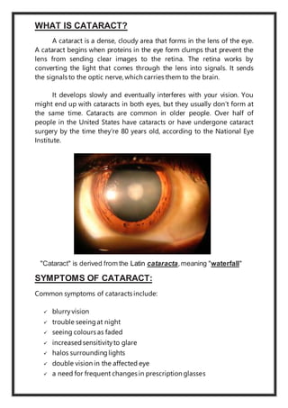 WHAT IS CATARACT?
A cataract is a dense, cloudy area that forms in the lens of the eye.
A cataract begins when proteins in the eye form clumps that prevent the
lens from sending clear images to the retina. The retina works by
converting the light that comes through the lens into signals. It sends
the signals to the optic nerve, which carries them to the brain.
It develops slowly and eventually interferes with your vision. You
might end up with cataracts in both eyes, but they usually don’t form at
the same time. Cataracts are common in older people. Over half of
people in the United States have cataracts or have undergone cataract
surgery by the time they’re 80 years old, according to the National Eye
Institute.
"Cataract" is derived from the Latin cataracta,meaning "waterfall"
SYMPTOMS OF CATARACT:
Common symptoms of cataracts include:
 blurryvision
 trouble seeingat night
 seeing colours as faded
 increasedsensitivityto glare
 halos surroundinglights
 double vision in the affected eye
 a need for frequent changes in prescription glasses
 