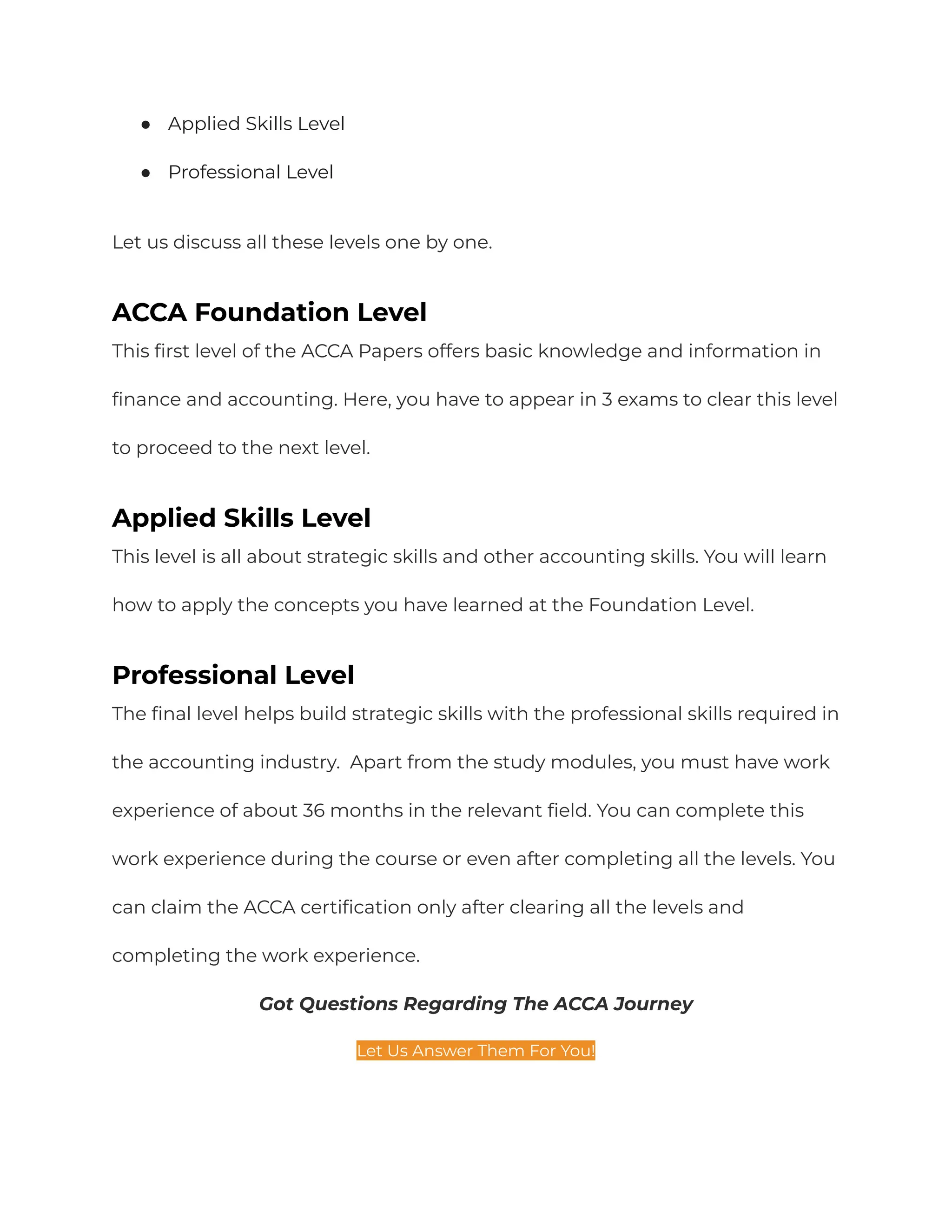 ● Applied Skills Level
● Professional Level
Let us discuss all these levels one by one.
ACCA Foundation Level
This first level of the ACCA Papers offers basic knowledge and information in
finance and accounting. Here, you have to appear in 3 exams to clear this level
to proceed to the next level.
Applied Skills Level
This level is all about strategic skills and other accounting skills. You will learn
how to apply the concepts you have learned at the Foundation Level.
Professional Level
The final level helps build strategic skills with the professional skills required in
the accounting industry. Apart from the study modules, you must have work
experience of about 36 months in the relevant field. You can complete this
work experience during the course or even after completing all the levels. You
can claim the ACCA certification only after clearing all the levels and
completing the work experience.
Got Questions Regarding The ACCA Journey
Let Us Answer Them For You!
 