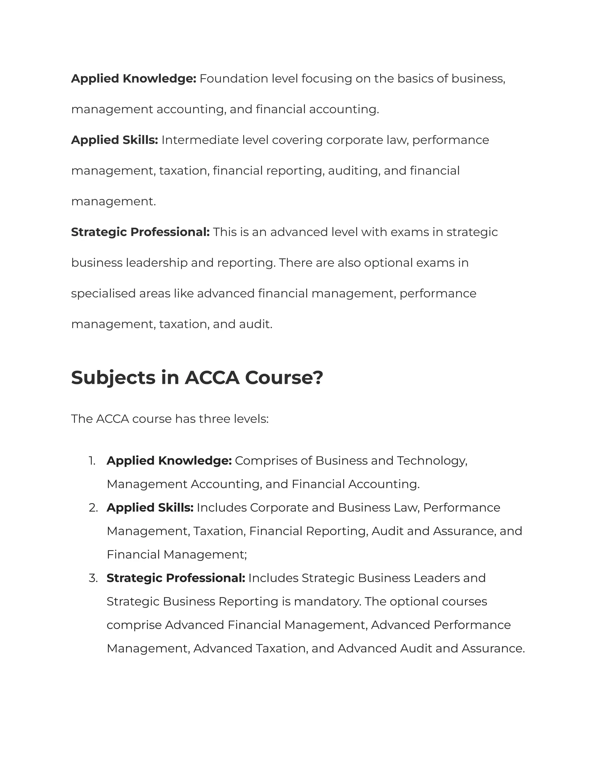 Applied Knowledge: Foundation level focusing on the basics of business,
management accounting, and financial accounting.
Applied Skills: Intermediate level covering corporate law, performance
management, taxation, financial reporting, auditing, and financial
management.
Strategic Professional: This is an advanced level with exams in strategic
business leadership and reporting. There are also optional exams in
specialised areas like advanced financial management, performance
management, taxation, and audit.
Subjects in ACCA Course?
The ACCA course has three levels:
1. Applied Knowledge: Comprises of Business and Technology,
Management Accounting, and Financial Accounting.
2. Applied Skills: Includes Corporate and Business Law, Performance
Management, Taxation, Financial Reporting, Audit and Assurance, and
Financial Management;
3. Strategic Professional: Includes Strategic Business Leaders and
Strategic Business Reporting is mandatory. The optional courses
comprise Advanced Financial Management, Advanced Performance
Management, Advanced Taxation, and Advanced Audit and Assurance.
 
