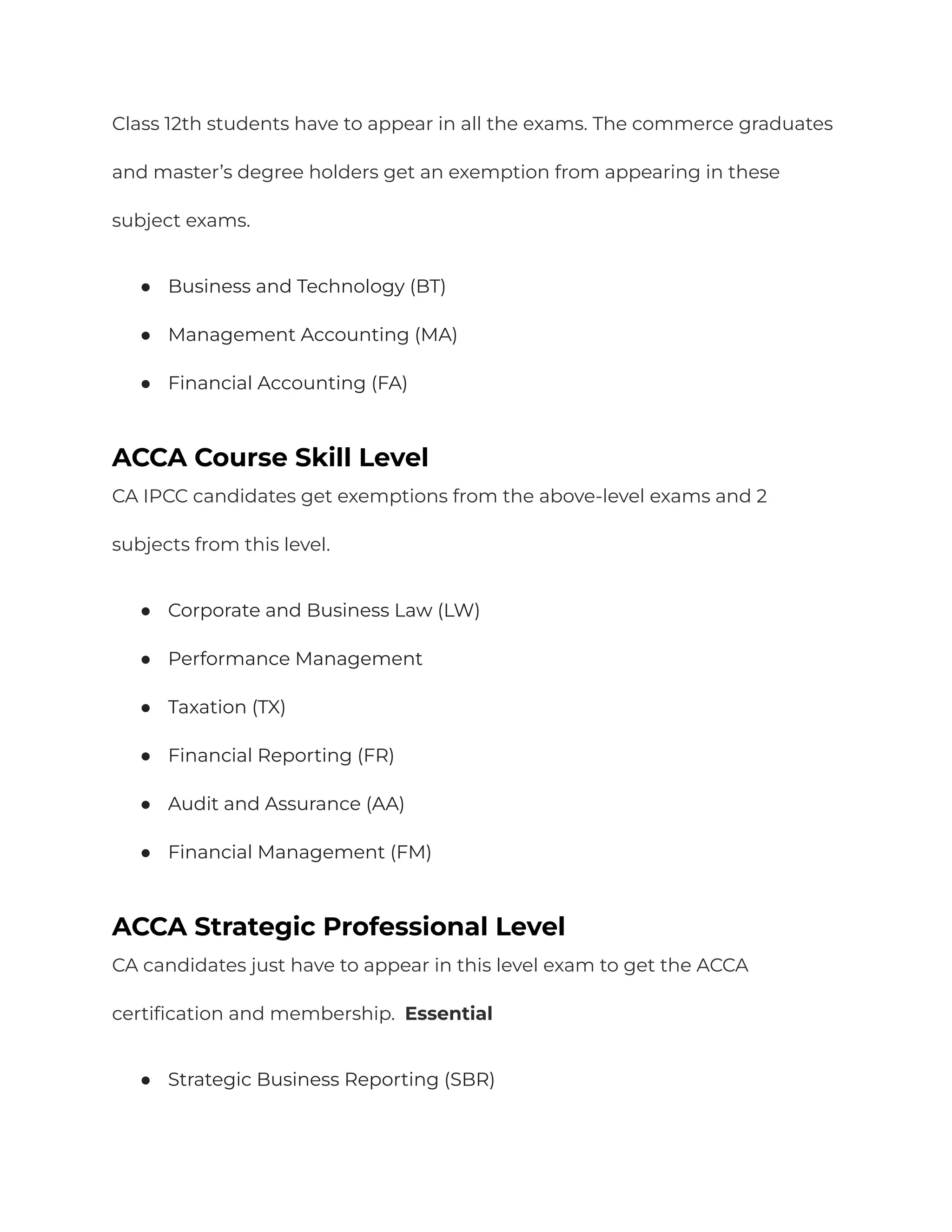 Class 12th students have to appear in all the exams. The commerce graduates
and master’s degree holders get an exemption from appearing in these
subject exams.
● Business and Technology (BT)
● Management Accounting (MA)
● Financial Accounting (FA)
ACCA Course Skill Level
CA IPCC candidates get exemptions from the above-level exams and 2
subjects from this level.
● Corporate and Business Law (LW)
● Performance Management
● Taxation (TX)
● Financial Reporting (FR)
● Audit and Assurance (AA)
● Financial Management (FM)
ACCA Strategic Professional Level
CA candidates just have to appear in this level exam to get the ACCA
certification and membership. Essential
● Strategic Business Reporting (SBR)
 