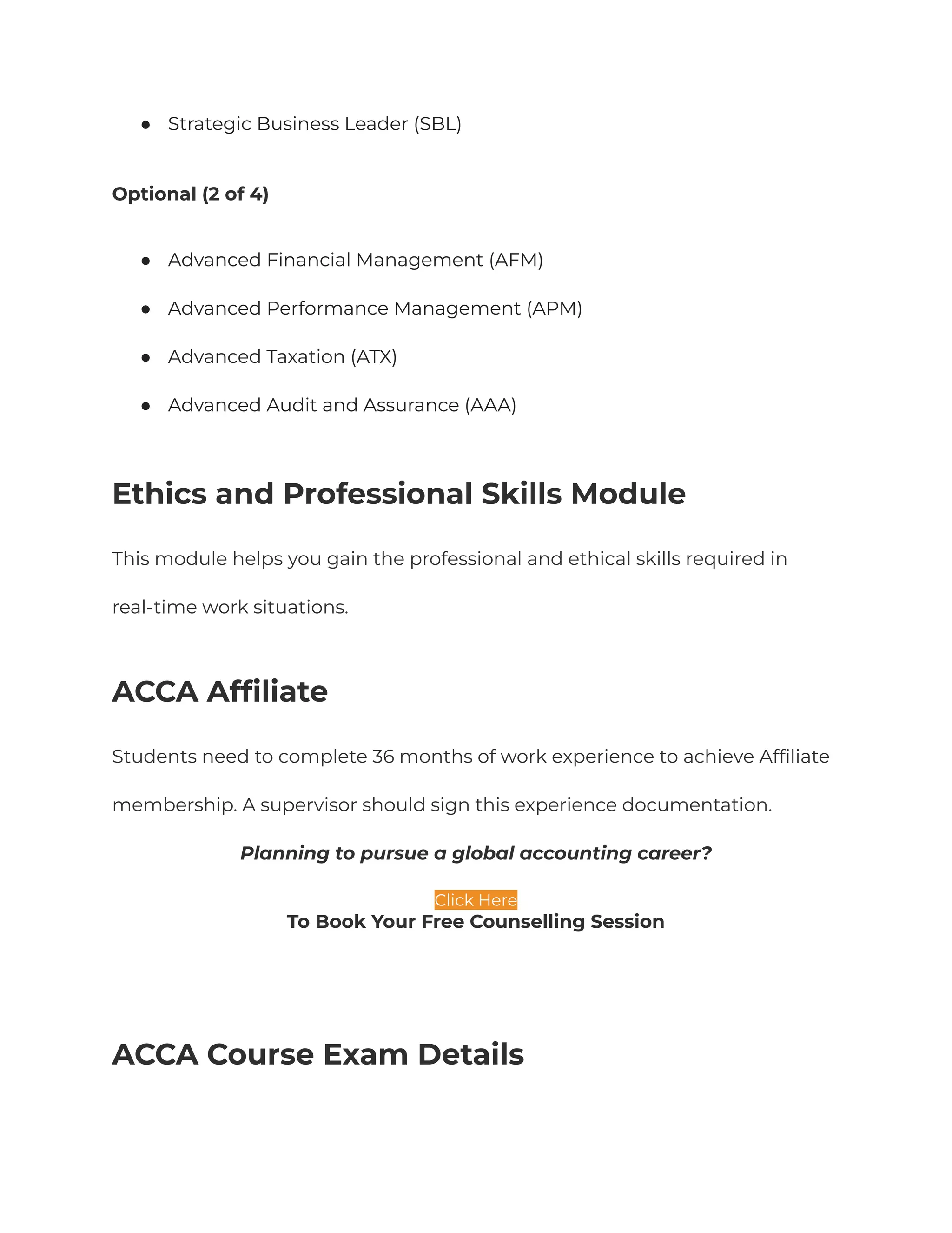 ● Strategic Business Leader (SBL)
Optional (2 of 4)
● Advanced Financial Management (AFM)
● Advanced Performance Management (APM)
● Advanced Taxation (ATX)
● Advanced Audit and Assurance (AAA)
Ethics and Professional Skills Module
This module helps you gain the professional and ethical skills required in
real-time work situations.
ACCA Affiliate
Students need to complete 36 months of work experience to achieve Affiliate
membership. A supervisor should sign this experience documentation.
Planning to pursue a global accounting career?
Click Here
To Book Your Free Counselling Session
ACCA Course Exam Details
 