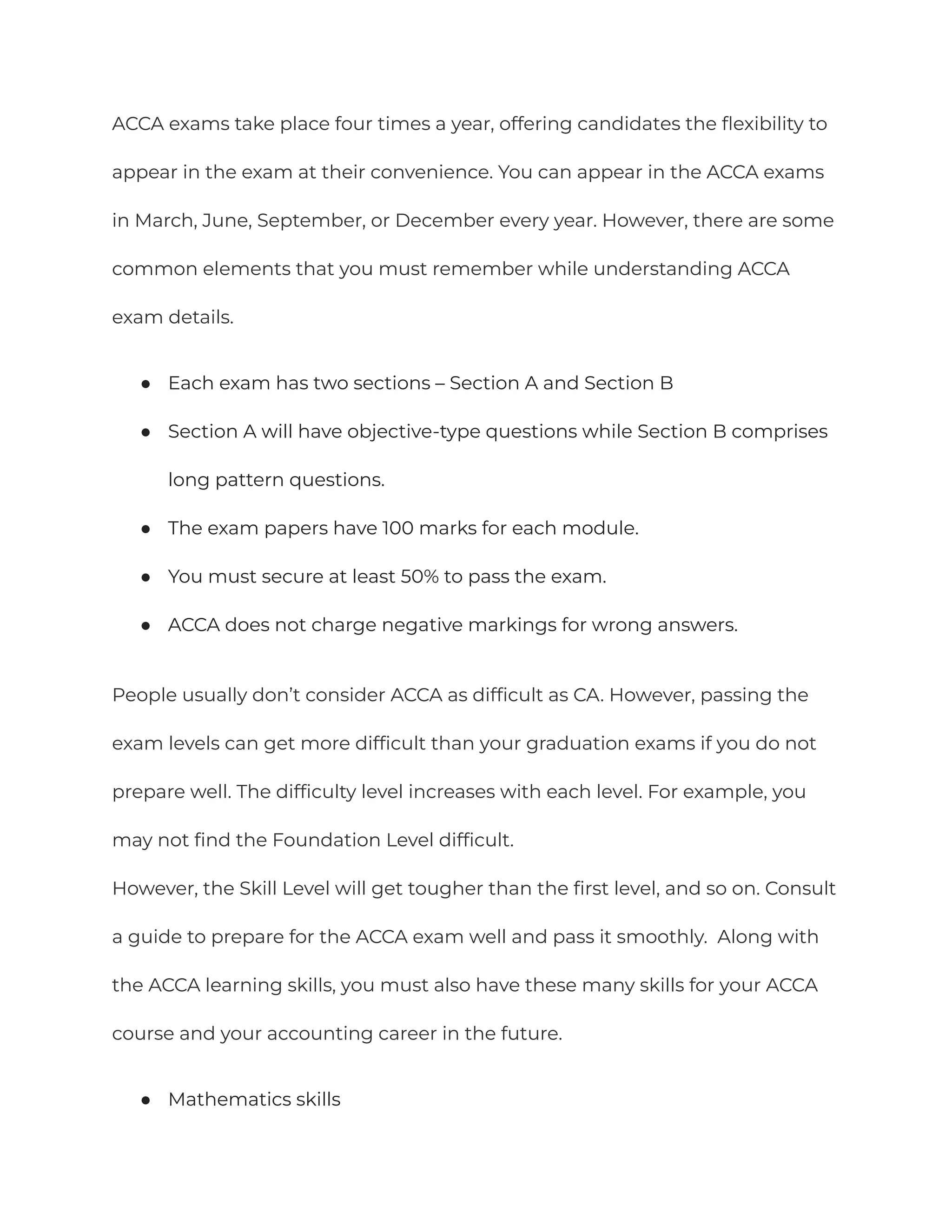 ACCA exams take place four times a year, offering candidates the flexibility to
appear in the exam at their convenience. You can appear in the ACCA exams
in March, June, September, or December every year. However, there are some
common elements that you must remember while understanding ACCA
exam details.
● Each exam has two sections – Section A and Section B
● Section A will have objective-type questions while Section B comprises
long pattern questions.
● The exam papers have 100 marks for each module.
● You must secure at least 50% to pass the exam.
● ACCA does not charge negative markings for wrong answers.
People usually don’t consider ACCA as difficult as CA. However, passing the
exam levels can get more difficult than your graduation exams if you do not
prepare well. The difficulty level increases with each level. For example, you
may not find the Foundation Level difficult.
However, the Skill Level will get tougher than the first level, and so on. Consult
a guide to prepare for the ACCA exam well and pass it smoothly. Along with
the ACCA learning skills, you must also have these many skills for your ACCA
course and your accounting career in the future.
● Mathematics skills
 