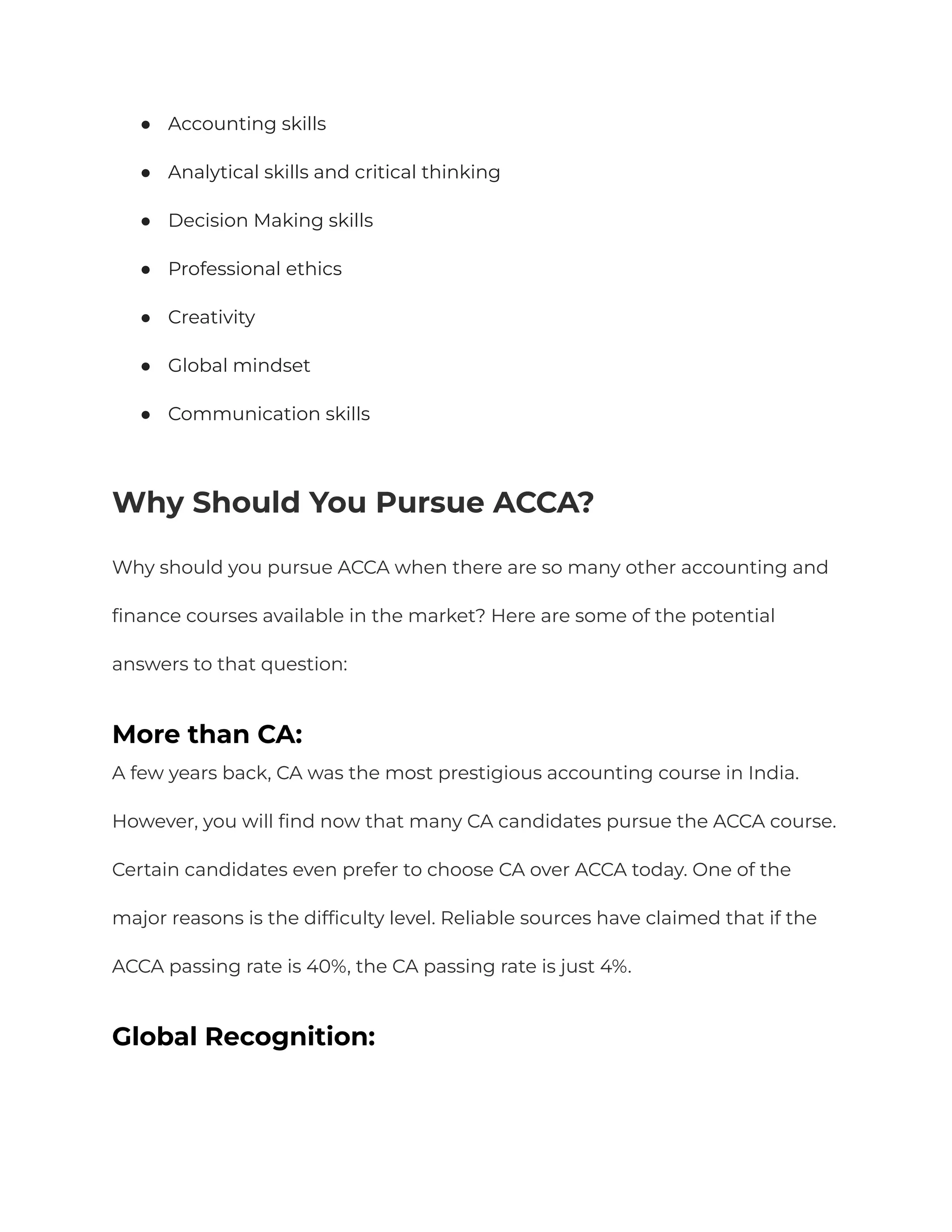 ● Accounting skills
● Analytical skills and critical thinking
● Decision Making skills
● Professional ethics
● Creativity
● Global mindset
● Communication skills
Why Should You Pursue ACCA?
Why should you pursue ACCA when there are so many other accounting and
finance courses available in the market? Here are some of the potential
answers to that question:
More than CA:
A few years back, CA was the most prestigious accounting course in India.
However, you will find now that many CA candidates pursue the ACCA course.
Certain candidates even prefer to choose CA over ACCA today. One of the
major reasons is the difficulty level. Reliable sources have claimed that if the
ACCA passing rate is 40%, the CA passing rate is just 4%.
Global Recognition:
 
