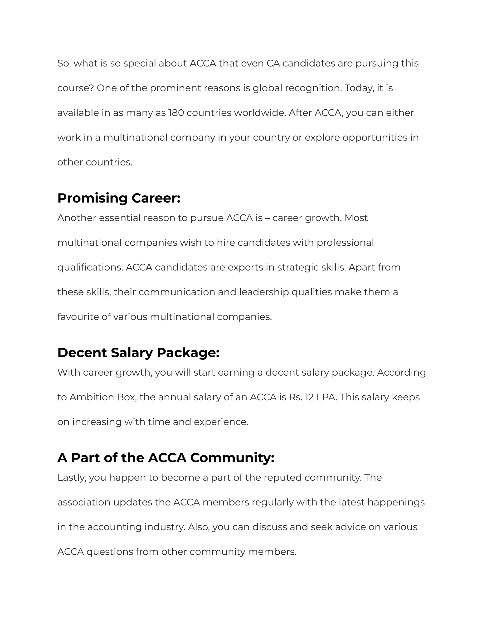 So, what is so special about ACCA that even CA candidates are pursuing this
course? One of the prominent reasons is global recognition. Today, it is
available in as many as 180 countries worldwide. After ACCA, you can either
work in a multinational company in your country or explore opportunities in
other countries.
Promising Career:
Another essential reason to pursue ACCA is – career growth. Most
multinational companies wish to hire candidates with professional
qualifications. ACCA candidates are experts in strategic skills. Apart from
these skills, their communication and leadership qualities make them a
favourite of various multinational companies.
Decent Salary Package:
With career growth, you will start earning a decent salary package. According
to Ambition Box, the annual salary of an ACCA is Rs. 12 LPA. This salary keeps
on increasing with time and experience.
A Part of the ACCA Community:
Lastly, you happen to become a part of the reputed community. The
association updates the ACCA members regularly with the latest happenings
in the accounting industry. Also, you can discuss and seek advice on various
ACCA questions from other community members.
 