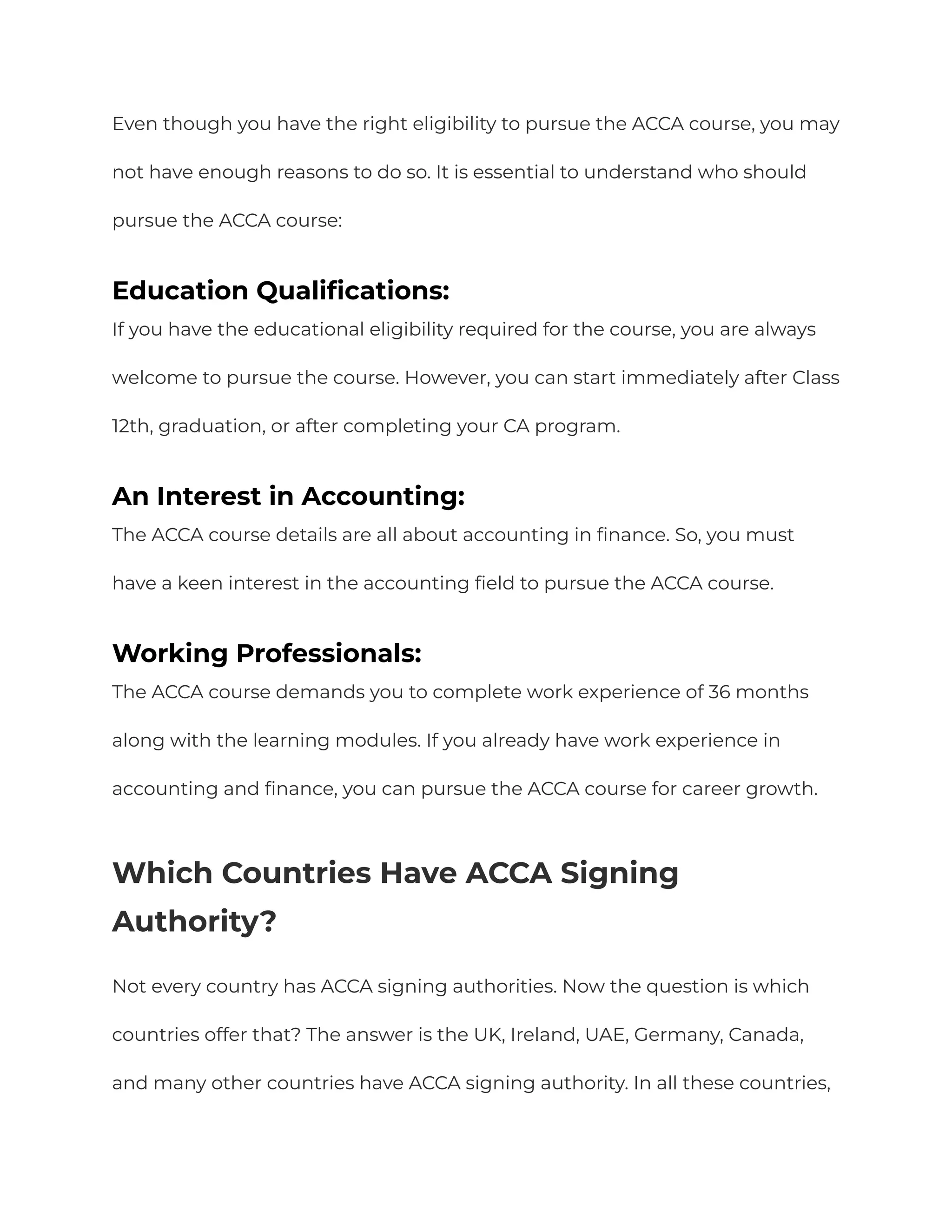 Even though you have the right eligibility to pursue the ACCA course, you may
not have enough reasons to do so. It is essential to understand who should
pursue the ACCA course:
Education Qualifications:
If you have the educational eligibility required for the course, you are always
welcome to pursue the course. However, you can start immediately after Class
12th, graduation, or after completing your CA program.
An Interest in Accounting:
The ACCA course details are all about accounting in finance. So, you must
have a keen interest in the accounting field to pursue the ACCA course.
Working Professionals:
The ACCA course demands you to complete work experience of 36 months
along with the learning modules. If you already have work experience in
accounting and finance, you can pursue the ACCA course for career growth.
Which Countries Have ACCA Signing
Authority?
Not every country has ACCA signing authorities. Now the question is which
countries offer that? The answer is the UK, Ireland, UAE, Germany, Canada,
and many other countries have ACCA signing authority. In all these countries,
 