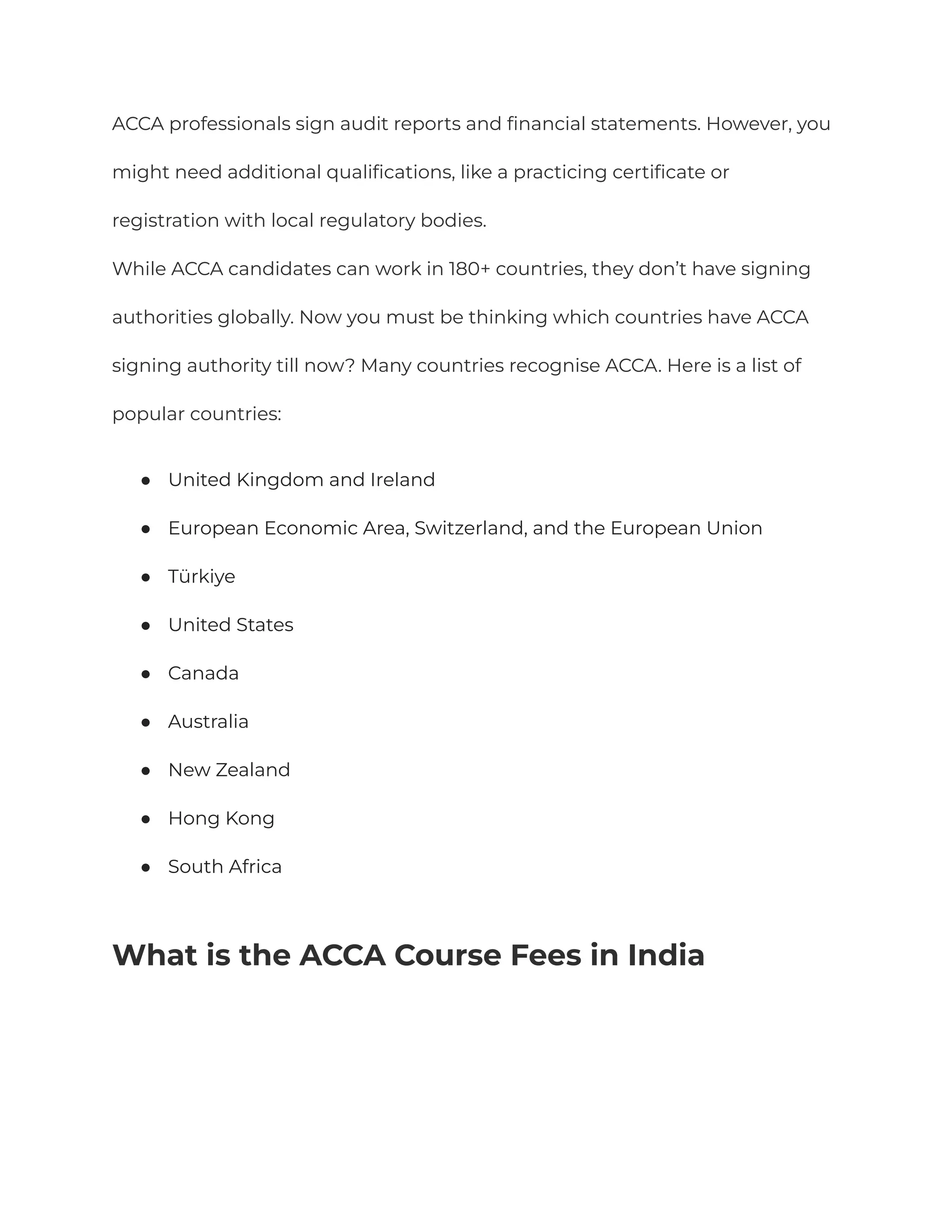 ACCA professionals sign audit reports and financial statements. However, you
might need additional qualifications, like a practicing certificate or
registration with local regulatory bodies.
While ACCA candidates can work in 180+ countries, they don’t have signing
authorities globally. Now you must be thinking which countries have ACCA
signing authority till now? Many countries recognise ACCA. Here is a list of
popular countries:
● United Kingdom and Ireland
● European Economic Area, Switzerland, and the European Union
● Türkiye
● United States
● Canada
● Australia
● New Zealand
● Hong Kong
● South Africa
What is the ACCA Course Fees in India
 