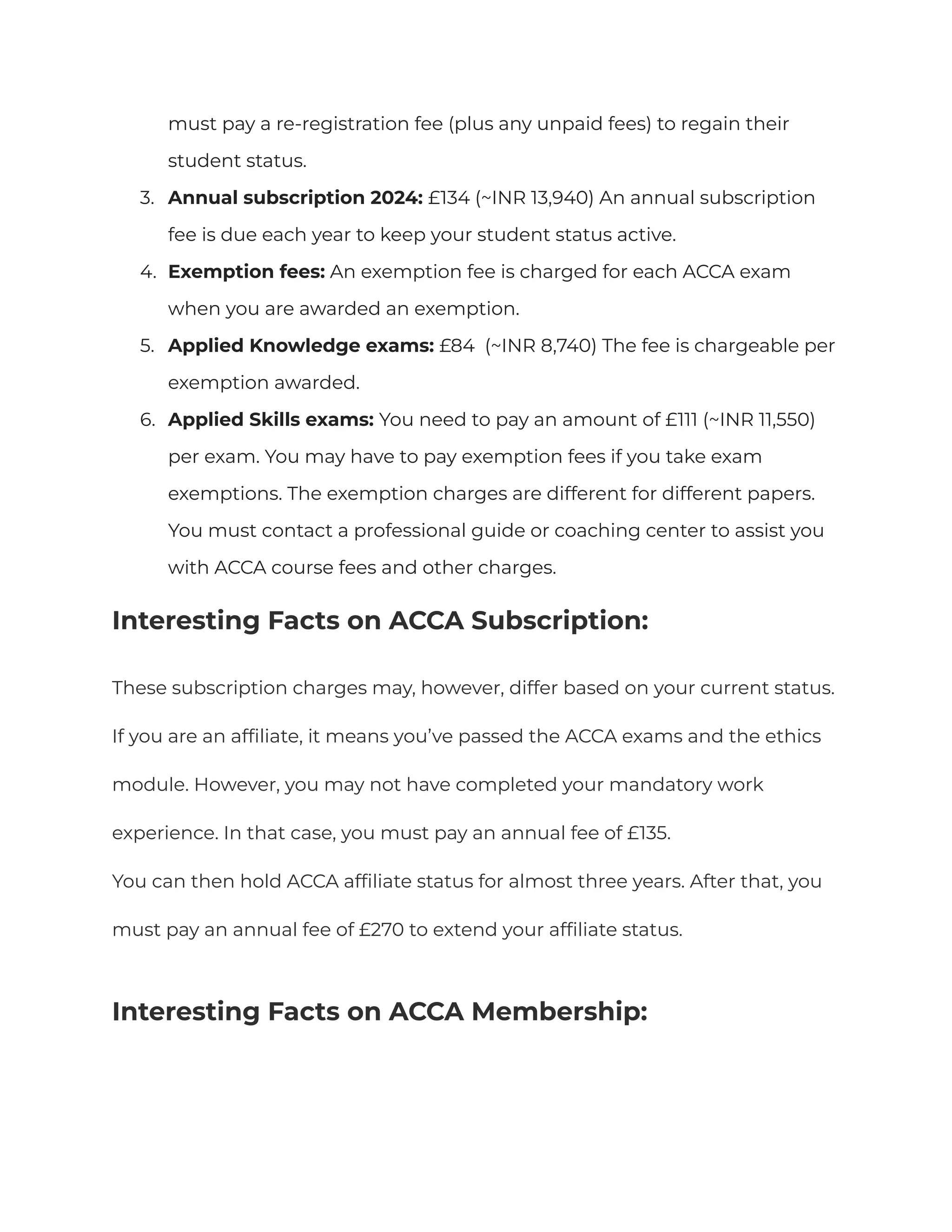 must pay a re-registration fee (plus any unpaid fees) to regain their
student status.
3. Annual subscription 2024: £134 (~INR 13,940) An annual subscription
fee is due each year to keep your student status active.
4. Exemption fees: An exemption fee is charged for each ACCA exam
when you are awarded an exemption.
5. Applied Knowledge exams: £84 (~INR 8,740) The fee is chargeable per
exemption awarded.
6. Applied Skills exams: You need to pay an amount of £111 (~INR 11,550)
per exam. You may have to pay exemption fees if you take exam
exemptions. The exemption charges are different for different papers.
You must contact a professional guide or coaching center to assist you
with ACCA course fees and other charges.
Interesting Facts on ACCA Subscription:
These subscription charges may, however, differ based on your current status.
If you are an affiliate, it means you’ve passed the ACCA exams and the ethics
module. However, you may not have completed your mandatory work
experience. In that case, you must pay an annual fee of £135.
You can then hold ACCA affiliate status for almost three years. After that, you
must pay an annual fee of £270 to extend your affiliate status.
Interesting Facts on ACCA Membership:
 