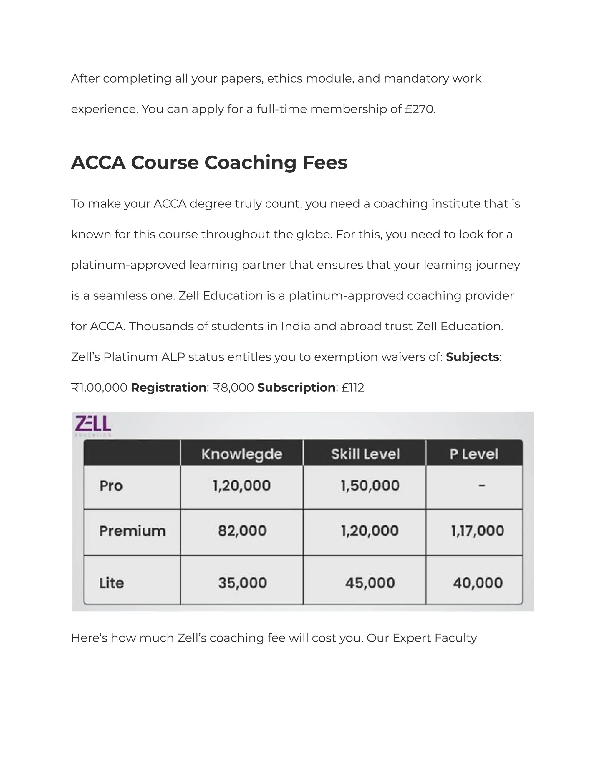 After completing all your papers, ethics module, and mandatory work
experience. You can apply for a full-time membership of £270.
ACCA Course Coaching Fees
To make your ACCA degree truly count, you need a coaching institute that is
known for this course throughout the globe. For this, you need to look for a
platinum-approved learning partner that ensures that your learning journey
is a seamless one. Zell Education is a platinum-approved coaching provider
for ACCA. Thousands of students in India and abroad trust Zell Education.
Zell’s Platinum ALP status entitles you to exemption waivers of: Subjects:
₹1,00,000 Registration: ₹8,000 Subscription: £112
Here’s how much Zell’s coaching fee will cost you. Our Expert Faculty
 