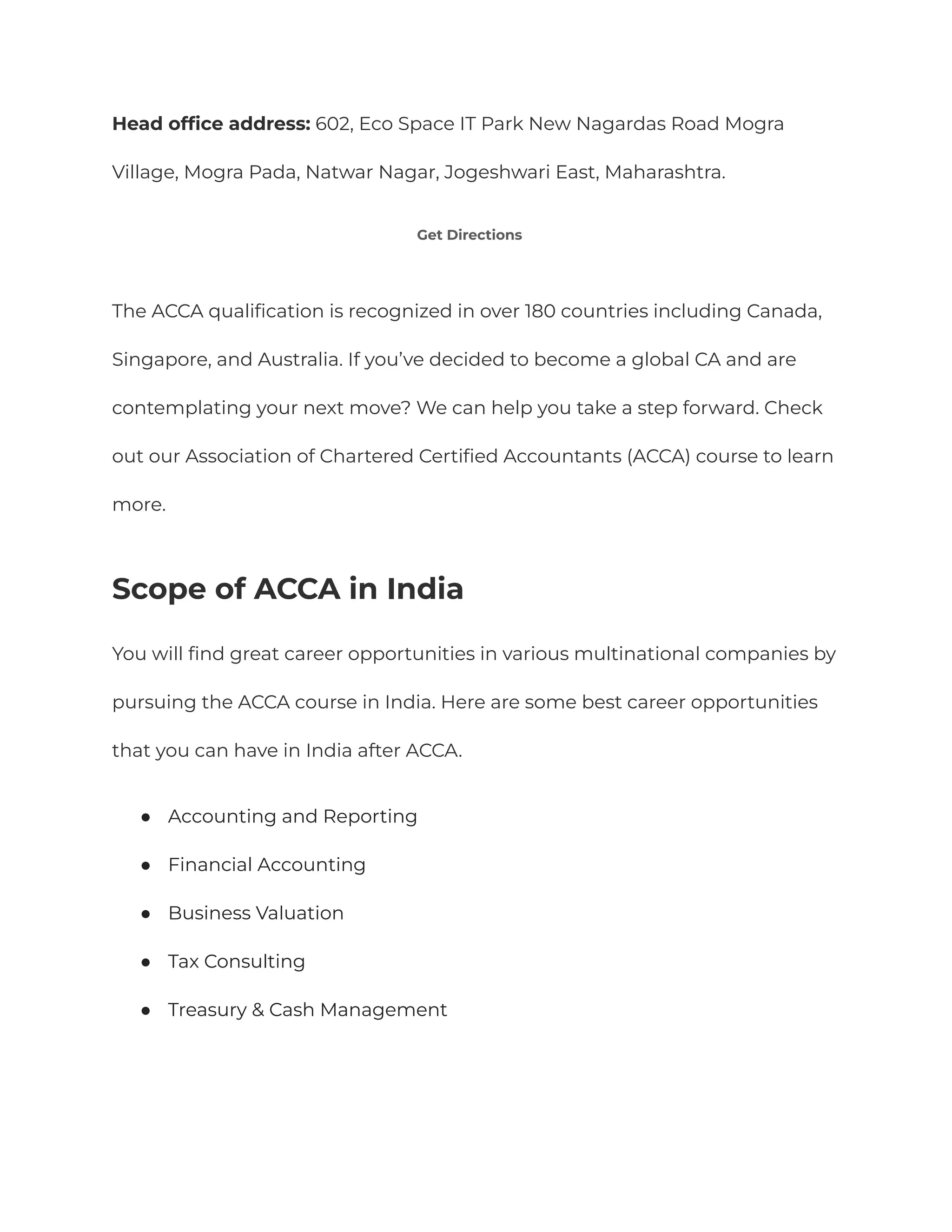 Head office address: 602, Eco Space IT Park New Nagardas Road Mogra
Village, Mogra Pada, Natwar Nagar, Jogeshwari East, Maharashtra.
Get Directions
The ACCA qualification is recognized in over 180 countries including Canada,
Singapore, and Australia. If you’ve decided to become a global CA and are
contemplating your next move? We can help you take a step forward. Check
out our Association of Chartered Certified Accountants (ACCA) course to learn
more.
Scope of ACCA in India
You will find great career opportunities in various multinational companies by
pursuing the ACCA course in India. Here are some best career opportunities
that you can have in India after ACCA.
● Accounting and Reporting
● Financial Accounting
● Business Valuation
● Tax Consulting
● Treasury & Cash Management
 