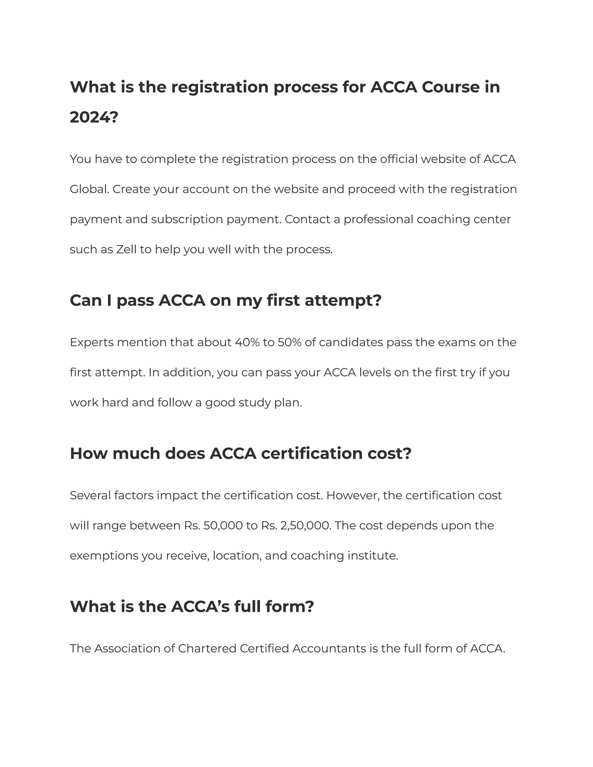What is the registration process for ACCA Course in
2024?
You have to complete the registration process on the official website of ACCA
Global. Create your account on the website and proceed with the registration
payment and subscription payment. Contact a professional coaching center
such as Zell to help you well with the process.
Can I pass ACCA on my first attempt?
Experts mention that about 40% to 50% of candidates pass the exams on the
first attempt. In addition, you can pass your ACCA levels on the first try if you
work hard and follow a good study plan.
How much does ACCA certification cost?
Several factors impact the certification cost. However, the certification cost
will range between Rs. 50,000 to Rs. 2,50,000. The cost depends upon the
exemptions you receive, location, and coaching institute.
What is the ACCA’s full form?
The Association of Chartered Certified Accountants is the full form of ACCA.
 