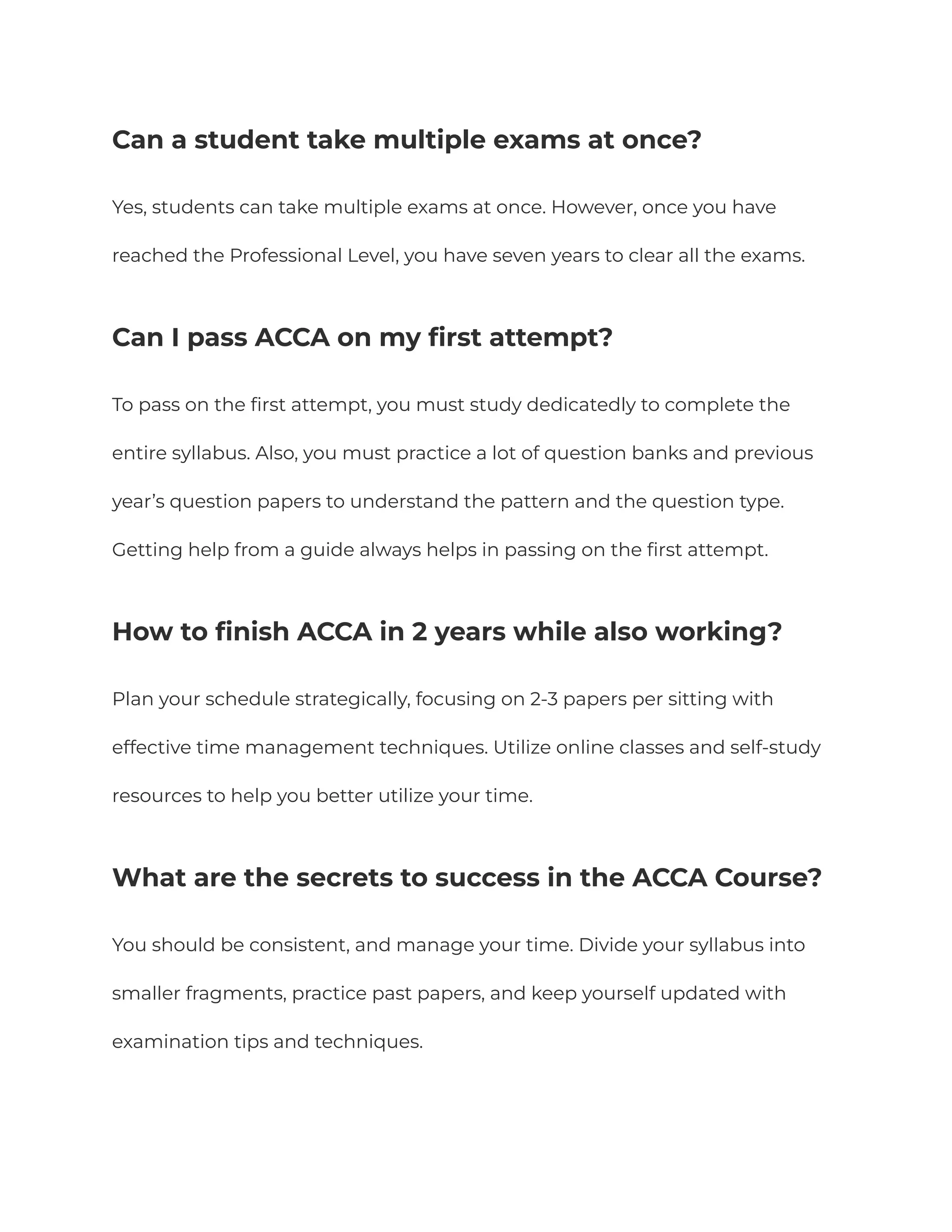 Can a student take multiple exams at once?
Yes, students can take multiple exams at once. However, once you have
reached the Professional Level, you have seven years to clear all the exams.
Can I pass ACCA on my first attempt?
To pass on the first attempt, you must study dedicatedly to complete the
entire syllabus. Also, you must practice a lot of question banks and previous
year’s question papers to understand the pattern and the question type.
Getting help from a guide always helps in passing on the first attempt.
How to finish ACCA in 2 years while also working?
Plan your schedule strategically, focusing on 2-3 papers per sitting with
effective time management techniques. Utilize online classes and self-study
resources to help you better utilize your time.
What are the secrets to success in the ACCA Course?
You should be consistent, and manage your time. Divide your syllabus into
smaller fragments, practice past papers, and keep yourself updated with
examination tips and techniques.
 