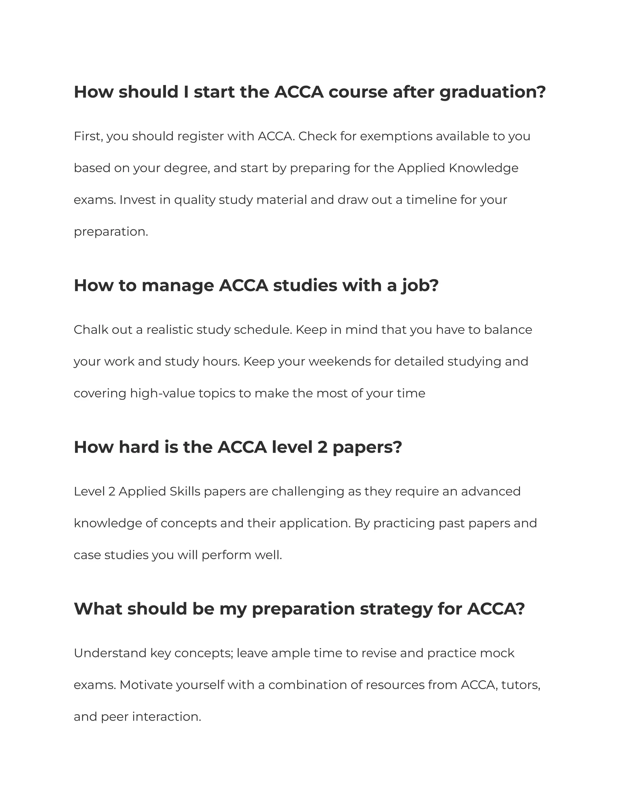⁠
How should I start the ACCA course after graduation?
First, you should register with ACCA. Check for exemptions available to you
based on your degree, and start by preparing for the Applied Knowledge
exams. Invest in quality study material and draw out a timeline for your
preparation.
⁠
How to manage ACCA studies with a job?
Chalk out a realistic study schedule. Keep in mind that you have to balance
your work and study hours. Keep your weekends for detailed studying and
covering high-value topics to make the most of your time
How hard is the ACCA level 2 papers?
Level 2 Applied Skills papers are challenging as they require an advanced
knowledge of concepts and their application. By practicing past papers and
case studies you will perform well.
What should be my preparation strategy for ACCA?
Understand key concepts; leave ample time to revise and practice mock
exams. Motivate yourself with a combination of resources from ACCA, tutors,
and peer interaction.
 
