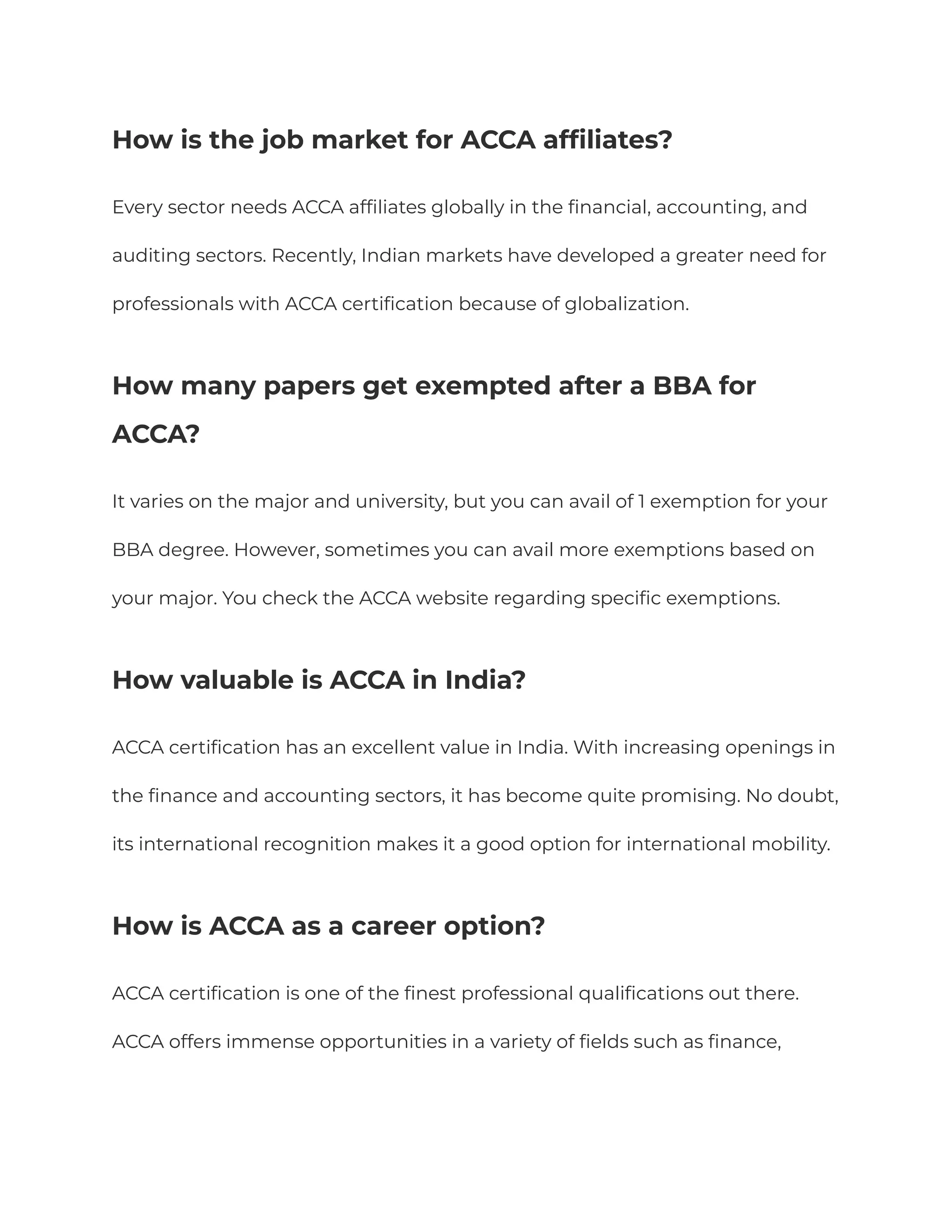 How is the job market for ACCA affiliates?
Every sector needs ACCA affiliates globally in the financial, accounting, and
auditing sectors. Recently, Indian markets have developed a greater need for
professionals with ACCA certification because of globalization.
⁠
How many papers get exempted after a BBA for
ACCA?
It varies on the major and university, but you can avail of 1 exemption for your
BBA degree. However, sometimes you can avail more exemptions based on
your major. You check the ACCA website regarding specific exemptions.
How valuable is ACCA in India?
ACCA certification has an excellent value in India. With increasing openings in
the finance and accounting sectors, it has become quite promising. No doubt,
its international recognition makes it a good option for international mobility.
How is ACCA as a career option?
ACCA certification is one of the finest professional qualifications out there.
ACCA offers immense opportunities in a variety of fields such as finance,
 